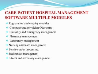 CARE PATIENT HOSPITAL MANAGEMENT
SOFTWARE MULTIPLE MODULES
Registration and enquiry modules
 Computerized physician Oder entry
 Causality and Emergency management
 Pharmacy management
 Laboratory management
Nursing and ward management
Service order processing
Bed census management
 Stores and inventory management
 