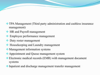 TPA Management (Third party administration and cashless insurance
management)
 HR and Payroll management
 Employee performance management
 Duty roster management
 Housekeeping and Laundry management
Management information systems
Appointment and Queue management system
Electronic medical records (EMR) with management document
systems
Inpatient and discharge management transfer management
 
