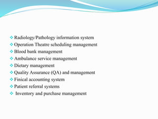 Radiology/Pathology information system
Operation Theatre scheduling management
Blood bank management
Ambulance service management
Dietary management
Quality Assurance (QA) and management
Finical accounting system
Patient referral systems
 Inventory and purchase management
 