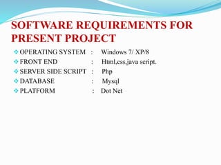 SOFTWARE REQUIREMENTS FOR
PRESENT PROJECT
OPERATING SYSTEM : Windows 7/ XP/8
FRONT END : Html,css,java script.
SERVER SIDE SCRIPT : Php
DATABASE : Mysql
PLATFORM : Dot Net
 