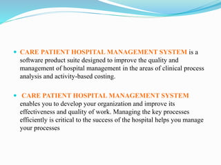  CARE PATIENT HOSPITAL MANAGEMENT SYSTEM is a
software product suite designed to improve the quality and
management of hospital management in the areas of clinical process
analysis and activity-based costing.
 CARE PATIENT HOSPITAL MANAGEMENT SYSTEM
enables you to develop your organization and improve its
effectiveness and quality of work. Managing the key processes
efficiently is critical to the success of the hospital helps you manage
your processes
 