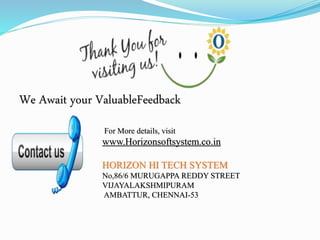 We Await your ValuableFeedback
For More details, visit
www.Horizonsoftsystem.co.in
HORIZON HI TECH SYSTEM
No,86/6 MURUGAPPA REDDY STREET
VIJAYALAKSHMIPURAM
AMBATTUR, CHENNAI-53
 