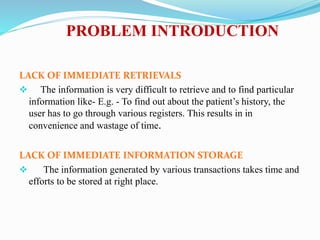 PROBLEM INTRODUCTION
LACK OF IMMEDIATE RETRIEVALS
 The information is very difficult to retrieve and to find particular
information like- E.g. - To find out about the patient’s history, the
user has to go through various registers. This results in in
convenience and wastage of time.
LACK OF IMMEDIATE INFORMATION STORAGE
 The information generated by various transactions takes time and
efforts to be stored at right place.
 
