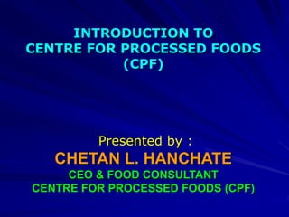 INTRODUCTION TO
CENTRE FOR PROCESSED FOODS
(CPF)
Presented by :
CHETAN L. HANCHATE
CEO & FOOD CONSULTANT
CENTRE FOR PROCESSED FOODS (CPF)
 