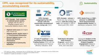 CPFL Santa Cruz and RGE -
winners1 in ABRADEE
Socio-Environmental
Responsibility Award, for
distribution companies: 2019
1st and 2nd positions3 in the
simulation of the Emission
Trading System (FGV) with the
best operational and financial
efficiency indicators: 2018
Among the leaders in the
CDP (Carbon Disclosure
Project) Supplier
Engagement related to
Climate Change: 2018
Gold Seal in Brazilian
GHG Protocol
Program: reports 2011,
2012, 2013, 2014, 2015,
2016, 2017 and 2018
CPFL Energia - best company
in national power sector,
highlight with the CPFL in
Hospitals program and in
Community Relations theme: 2019
1 CPFL Santa Cruz: category - concessionaires with up to 500,000 clients / RGE: category - concessionaires more than 500,000 clients
2 The United Nations Economic Commission for Latin America and Caribbean (ECLAC)
3 Distribution in 1st position and Generation in 2nd position
CPFL Energia - winner in
Planet axis, big companies
category, with the Living Lab
case, and highlight in SDG in
Brazil event (NY): 2019
CPFL Energia:
recognized by the UN
ECLAC2 with the
sustainable development
case, Living Lab: 2019
 Highest total score (0.9 higher
than runner-up)
 Highest power sector score in
the Environment Dimension
 Second highest score in the
Social and General
Dimensions
 Highlighted in Community
Relations
CPFL was recognized for its sustainability,
accumulating awards
Sustainability
23
 