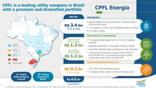 EBITDA1
Power Plants
2nd largest
utility company
in Brazil
CPFL is a leading utility company in Brazil
with a premium and diversified portfolio CPFL Energia
19th largest
company in
Brazil4
R$ 3.4 bn
(57% of total)
• 3rd largest private player with 4.3 GW of installed
capacity3
• Absolute leadership in renewable energy in Brazil
• Diversified portfolio fully contracted on the long term
• 2 operating transmission projects with a RAP of
R$ 10.8 MM and 3 transmission projects under
construction with a RAP of R$ 68 MM
• Second largest energy distribution company, with a
14% market share2
• 4 concessions in the most developed regions of Brazil
• 9.7 million clients
• 22.1 TWh commercialized energy
• 3rd largest energy trader in terms of energy sold
Distribution
Generation & Transmission
Commercialization & Services
Conventional3
(21% of total):
R$ 1.3 bn
Renewables
(19% of total):
R$ 1.1 bn
R$ 0.2 bn
(3% of total)
R$ 6.0 bn
Total EBITDA
1) LTM 3Q19; 2) Based on energy sold in 2018; 3) Proportional to CPFL’s stake in each asset; 4) According to the Valor Econômico 2018 ranking of the 1000 largest companies in terms of net revenues
4
 
