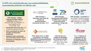 CPFL Santa Cruz and RGE -
vencedores1 no Prêmio
ABRADEE de Responsabilidade
Socioambiental, para empresas
de distribuição: 2019
Entre os líderes no
engajamento do
fornecedor do CDP
(Carbon Disclosure
Project) relacionados às
mudanças climáticas: 2018
Selo de Ouro no
Programa Brasileiro
de Protocolo de GEE:
relatórios 2011, 2012,
2013, 2014, 2015, 2016,
2017 e 2018
CPFL Energia - melhor
empresa do setor elétrico
nacional, destaque com o
programa CPFL nos Hospitais e no
tema Relações com a
Comunidade: 2019
1 CPFL Santa Cruz: categoria - concessionárias com até 500.000 clientes / RGE: categoria - concessionárias com mais de 500.000 clientes
2 Comissão Econômica das Nações Unidas para a América Latina e o Caribe (CEPAL)
3 Distribuição na 1ª posição e Geração na 2ª posição
CPFL Energia - vencedora no
eixo Planeta, categoria grandes
empresas, com o case Living
Lab e destaque no evento SDG
no Brasil (NY): 2019
CPFL Energia:
reconhecida pela CEPAL2
da ONU com o caso de
desenvolvimento
sustentável, Living Lab:
2019
 Pontuação total mais alta (0,9
a frente da segunda colocada)
 Maior pontuação do setor de
energia na Dimensão
Ambiental
 Segunda maior pontuação
nas dimensões Social e Geral
 Destaque em Relações com a
Comunidade
A CPFL foi reconhecida por sua sustentabilidade,
acumulando prêmios no último ano
Sustentabilidade
24
CPFL Energia –
Vencedor com casos de
Gestão da
Biodiversidade e
Economia Circular: 2020
 