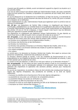 10
n’avaient pas été passés ou réalisés, aurait normalement supporté eu égard à sa situation ou à
ses activités réelles.
Il en est de même lorsqu’il est dûment établi par l’administration fiscale, des actes constitutifs
d’abus de droit portant sur l’assiette, la liquidation et le paiement de tout impôt, droit, taxe et
redevance.
En cas de désaccord sur le fondement de la rectification, le litige est soumis, à la demande du
contribuable, à l’avis du comité d’examen des abus de droits et ce, trente (30) jours à compter
de la réception de la notification.
Avant l’établissement du rôle, l’administration fiscale peut également saisir le comité et doit en
informer le contribuable. (1)
Art. 19 ter.- Les dispositions de l’article 19bis ci-dessus ne s’appliquent pas lorsque le
contribuable, préalablement à un contrôle fiscal et à la qualification des actes en abus de droit,
a consulté l’administration fiscale par le biais d’un rescrit fiscal conformément aux dispositions
des articles 174 bis et 174 ter ci-dessous, à travers lequel il doit fournir tous les éléments
utiles pour apprécier la portée véritable de ces actes.
Ces dispositions ne s’appliquent pas également lorsque l’administration n’a pas répondu au
rescrit fiscal dans un délai de quatre mois à compter de la date de sa saisine.(2)
Art. 19 quater. -Il est créé auprès de la Direction Générale des Impôts un Comité d’examen
des abus de droit fiscal, prévu par l’article 19bis du présent code, composé :
- du Directeur de la Législation et de la Réglementation fiscales ;
- du Directeur des Recherches et des Vérifications ;
- du Directeur du Contentieux ;
- du Directeur des grandes entreprises ou le Directeur Régional des Impôts, selon le cas ;
- d’un sous-directeur à la Direction Générale des Impôts en qualité de rapporteur,
- d’un expert-comptable ;
- d’un notaire.
Le comité peut, à la demande du Directeur Général des Impôts, faire appel au concours des
personnes compétentes, notamment des professeurs de droit.
Le Directeur Général préside le Comité, il fixe ses modalités de fonctionnement et a voix
prépondérante en cas d’égalité de décisions des membres. Le contribuable est entendu, il peut
se faire assister par le conseil de son choix.
Le comité ne doit pas dépasser un délai de six mois pour statuer sur la demande introduite.(3)
Art. 19 quinquiès.- En cas d’abus de droit, toutes les parties à l’acte ou à la convention sont
tenus solidairement, avec le contribuable redressé à la restitution d’une créance indue, au
paiement des majorations et application des sanctions pénales, prévues pour manœuvres
frauduleuses.
En sus de ces majorations, la procédure d’abus de droit entraîne des conséquences fiscales au
regard des régimes d'imposition, des procédures de contrôle, et du droit de reprise
notamment:
- L’exclusion du bénéfice de la franchise de la TVA et des régimes dérogatoires ;
- La possibilité de renouveler une vérification de comptabilité achevée ;
- La possibilité d’élargir les durées de vérification sur place ;
- La prorogation du délai de prescription de deux ans;
- L’exclusion du droit au sursis légal de paiement de 20% et de l’échéancier de paiement ;
- L’inscription au fichier national des fraudeurs. (4)
Chapitre II
Vérifications Fiscales des Déclarations
(1) Article 19 bis : créé par l’article 25 de la loi de finances pour 2014 et modifié par l’article 41 de la loi de finances 2018.
(2) Article 19 ter : créé par l’article 42 de la loi de finances pour 2018.
(3) Article 19 quater : créé par l’article 43 de la loi de finances pour 2018.
(4) Article 19 quinquiès : créé par l’article 44 de la loi de finances pour 2018.
 