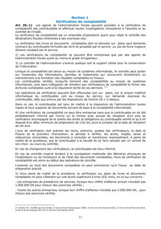11
Section 1
Vérification de comptabilité
Art. 20.-1) Les agents de l’administration fiscale peuvent procéder à la vérification de
comptabilité des contribuables et effectuer toutes investigations nécessaires à l’assiette et au
contrôle de l’impôt.
La vérification de comptabilité est un ensemble d’opérations ayant pour objet le contrôle des
déclarations fiscales inhérentes à des exercices clos.
La vérification des livres et documents comptables doit se dérouler sur place sauf demande
contraire du contribuable formulée par écrit et acceptée par le service ou cas de force majeure
dûment constaté par le service.
2) Les vérifications de comptabilité ne peuvent être entreprises que par des agents de
l'administration fiscale ayant au moins le grade d’inspecteur.
3) Le contrôle de l’administration s’exerce quelque soit le support utilisé pour la conservation
de l’information.
Lorsque la comptabilité est tenue au moyen de systèmes informatisés, le contrôle peut porter
sur l’ensemble des informations, données et traitements qui concourent directement ou
indirectement à la formation des résultats comptables ou fiscaux.
Les contribuables vérifiés, lorsqu’ils tiennent des comptabilités au moyen de systèmes
informatisés, sont dans l’obligation de remettre aux vérificateurs de comptabilité le fichier des
écritures comptables suite à la réquisition écrite de ces derniers. (*)
Les opérations de vérification peuvent être effectuées soit sur place, sur le propre matériel
informatique du contribuable, soit au niveau du service, sur demande expresse du
contribuable, telle que prévue par les dispositions de l’article 20-1 ci-dessus.
Dans ce cas, le contribuable est tenu de mettre à la disposition de l’administration toutes
copies et tous supports de documents servant de base à la comptabilité informatisée.
4) Une vérification de comptabilité ne peut être entreprise sans que le contribuable en ait été
préalablement informé par l’envoi ou la remise avec accusé de réception d’un avis de
vérification accompagné de la charte des droits et obligations du contribuable vérifié et qu’il ait
disposé d’un délai minimum de préparation de (10) dix jours à compter de la date de réception
de cet avis.
L’avis de vérification doit préciser les noms, prénoms, grades des vérificateurs, la date et
l’heure de la première intervention, la période à vérifier, les droits, impôts, taxes et
redevances concernées, les documents à consulter et mentionner expressément, à peine de
nullité de la procédure, que le contribuable a la faculté de se faire assister par un conseil de
son choix au cours du contrôle.
En cas de changement des vérificateurs, le contribuable est tenu informé.
En cas de contrôle inopiné tendant à la constatation matérielle des éléments physiques de
l’exploitation ou de l’existence et de l’état des documents comptables, l’avis de vérification de
comptabilité est remis au début des opérations de contrôle.
L’examen au fond des documents comptables ne peut commencer qu’à l’issue du délai de
préparation précité.
5) Sous peine de nullité de la procédure, la vérification sur place de livres et documents
comptables ne peut s’étendre sur une durée supérieure à trois (03) mois, en ce qui concerne :
- Les entreprises de prestations de services, lorsque leur chiffre d’affaires annuel n’excède pas
1.000.000 DA pour chacun des exercices vérifiés ;
- Toutes les autres entreprises, lorsque leur chiffre d’affaires n’excède pas 2.000.000 DA, pour
chacun des exercices vérifiés.
(*) Article 20 : modifié par les articles 37 de la loi de finances pour 2009, 31 de la loi de finances 2012, 23 de la loi de finances 2016,
43 de la loi de finances 2017 et 15 de la loi de finances 2019.
 