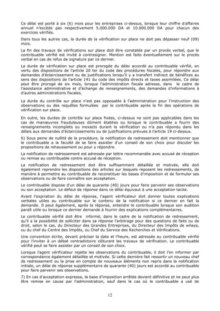 12
Ce délai est porté à six (6) mois pour les entreprises ci-dessus, lorsque leur chiffre d’affaires
annuel n’excède pas respectivement 5.000.000 DA et 10.000.000 DA pour chacun des
exercices vérifiés.
Dans tous les autres cas, la durée de la vérification sur place ne doit pas dépasser neuf (09)
mois.
La fin des travaux de vérifications sur place doit être constatée par un procès verbal, que le
contribuable vérifié est invité à contresigner. Mention est faite éventuellement sur le procès
verbal en cas de refus de signature par ce dernier.
La durée de vérification sur place est prorogée du délai accordé au contribuable vérifié, en
vertu des dispositions de l’article 20 ter du code des procédures fiscales, pour répondre aux
demandes d’éclaircissement ou de justifications lorsqu’il y a transfert indirect de bénéfices au
sens des dispositions de l’article 141 du code des impôts directs et taxes assimilées. Ce délai
peut être prorogé de six mois, lorsque l’administration fiscale adresse, dans le cadre de
l’assistance administrative et d’échange de renseignements, des demandes d’informations à
d’autres administrations fiscales.
La durée du contrôle sur place n’est pas opposable à l’administration pour l’instruction des
observations ou des requêtes formulées par le contribuable après la fin des opérations de
vérification sur place.
En outre, les durées de contrôle sur place fixées, ci-dessus ne sont pas applicables dans les
cas de manœuvres frauduleuses dûment établies ou lorsque le contribuable a fourni des
renseignements incomplets ou inexacts durant la vérification ou n’a pas répondu dans les
délais aux demandes d’éclaircissements ou de justifications prévues à l’article 19 ci-dessus.
6) Sous peine de nullité de la procédure, la notification de redressement doit mentionner que
le contribuable a la faculté de se faire assister d'un conseil de son choix pour discuter les
propositions de rehaussement ou pour y répondre.
La notification de redressement est adressée par lettre recommandée avec accusé de réception
ou remise au contribuable contre accusé de réception.
La notification de redressement doit être suffisamment détaillée et motivée, elle doit
également reprendre les dispositions des articles sur lesquels reposent les redressements, de
manière à permettre au contribuable de reconstituer les bases d'imposition et de formuler ses
observations ou de faire connaître son acceptation.
Le contribuable dispose d'un délai de quarante (40) jours pour faire parvenir ses observations
ou son acceptation. Le défaut de réponse dans ce délai équivaut à une acceptation tacite.
Avant l'expiration du délai de réponse, l'agent vérificateur doit donner toutes explications
verbales utiles au contribuable sur le contenu de la notification si ce dernier en fait la
demande. Il peut également, après la réponse, entendre le contribuable lorsque son audition
paraît utile ou lorsque ce dernier demande à fournir des explications complémentaires.
Le contribuable vérifié doit être informé, dans le cadre de la notification de redressement,
qu’il a la possibilité de solliciter dans sa réponse l’arbitrage pour des questions de faits ou de
droit, selon le cas, du Directeur des Grandes Entreprises, du Directeur des Impôts de wilaya,
ou du chef du Centre des Impôts, ou Chef du Service des Recherches et Vérifications.
Une convention écrite, devant préciser la date et l’heure, est adressée au contribuable vérifié
pour l’inviter à un débat contradictoire clôturant les travaux de vérification. Le contribuable
vérifié peut se faire assister par un conseil de son choix.
Lorsque l’agent vérificateur rejette les observations du contribuable, il doit l’en informer par
correspondance également détaillée et motivée. Si cette dernière fait ressortir un nouveau chef
de redressement ou la prise en compte de nouveaux éléments non repris dans la notification
initiale, un délai de réponse supplémentaire de quarante (40) jours est accordé au contribuable
pour faire parvenir ses observations.
7) En cas d’acceptation expresse, la base d’imposition arrêtée devient définitive et ne peut plus
être remise en cause par l’administration, sauf dans le cas où le contribuable a usé de
 