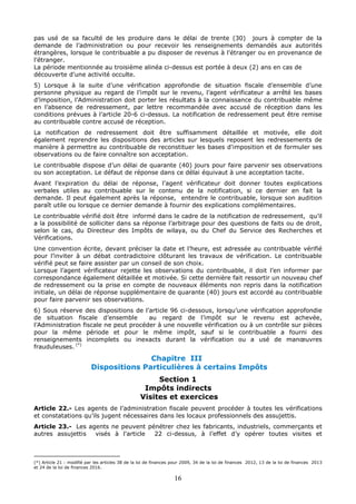 16
pas usé de sa faculté de les produire dans le délai de trente (30) jours à compter de la
demande de l’administration ou pour recevoir les renseignements demandés aux autorités
étrangères, lorsque le contribuable a pu disposer de revenus à l’étranger ou en provenance de
l’étranger.
La période mentionnée au troisième alinéa ci-dessus est portée à deux (2) ans en cas de
découverte d'une activité occulte.
5) Lorsque à la suite d’une vérification approfondie de situation fiscale d’ensemble d’une
personne physique au regard de l’impôt sur le revenu, l’agent vérificateur a arrêté les bases
d’imposition, l’Administration doit porter les résultats à la connaissance du contribuable même
en l’absence de redressement, par lettre recommandée avec accusé de réception dans les
conditions prévues à l’article 20-6 ci-dessus. La notification de redressement peut être remise
au contribuable contre accusé de réception.
La notification de redressement doit être suffisamment détaillée et motivée, elle doit
également reprendre les dispositions des articles sur lesquels reposent les redressements de
manière à permettre au contribuable de reconstituer les bases d'imposition et de formuler ses
observations ou de faire connaître son acceptation.
Le contribuable dispose d’un délai de quarante (40) jours pour faire parvenir ses observations
ou son acceptation. Le défaut de réponse dans ce délai équivaut à une acceptation tacite.
Avant l’expiration du délai de réponse, l’agent vérificateur doit donner toutes explications
verbales utiles au contribuable sur le contenu de la notification, si ce dernier en fait la
demande. Il peut également après la réponse, entendre le contribuable, lorsque son audition
paraît utile ou lorsque ce dernier demande à fournir des explications complémentaires.
Le contribuable vérifié doit être informé dans le cadre de la notification de redressement, qu’il
a la possibilité de solliciter dans sa réponse l’arbitrage pour des questions de faits ou de droit,
selon le cas, du Directeur des Impôts de wilaya, ou du Chef du Service des Recherches et
Vérifications.
Une convention écrite, devant préciser la date et l’heure, est adressée au contribuable vérifié
pour l’inviter à un débat contradictoire clôturant les travaux de vérification. Le contribuable
vérifié peut se faire assister par un conseil de son choix.
Lorsque l’agent vérificateur rejette les observations du contribuable, il doit l’en informer par
correspondance également détaillée et motivée. Si cette dernière fait ressortir un nouveau chef
de redressement ou la prise en compte de nouveaux éléments non repris dans la notification
initiale, un délai de réponse supplémentaire de quarante (40) jours est accordé au contribuable
pour faire parvenir ses observations.
6) Sous réserve des dispositions de l’article 96 ci-dessous, lorsqu’une vérification approfondie
de situation fiscale d’ensemble au regard de l’impôt sur le revenu est achevée,
l’Administration fiscale ne peut procéder à une nouvelle vérification ou à un contrôle sur pièces
pour la même période et pour le même impôt, sauf si le contribuable a fourni des
renseignements incomplets ou inexacts durant la vérification ou a usé de manœuvres
frauduleuses. (*)
Chapitre III
Dispositions Particulières à certains Impôts
Section 1
Impôts indirects
Visites et exercices
Article 22.- Les agents de l’administration fiscale peuvent procéder à toutes les vérifications
et constatations qu’ils jugent nécessaires dans les locaux professionnels des assujettis.
Article 23.- Les agents ne peuvent pénétrer chez les fabricants, industriels, commerçants et
autres assujettis visés à l'article 22 ci-dessus, à l’effet d’y opérer toutes visites et
(*) Article 21 : modifié par les articles 38 de la loi de finances pour 2009, 34 de la loi de finances 2012, 13 de la loi de finances 2013
et 24 de la loi de finances 2016.
 