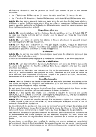 17
vérifications nécessaires pour la garantie de l’impôt que pendant le jour et aux heures
suivantes :
- du 1er
Octobre au 31 Mars, du six (6) heures du matin jusqu’à six (6) heures du soir.
- du 1er
Avril au 30 Septembre, du cinq (5) heures du matin jusqu’à huit (8) heures du soir.
Article 24.- Les agents peuvent également avoir accès la nuit dans les fabriques, ateliers,
distilleries et autres établissements soumis à leur surveillance, lorsque ces établissements sont
ouverts au public ou bien lorsqu’il résulte des déclarations des industriels ou commerçants que
leurs établissements sont en activité.
Dispositions diverses
Article 25.- Les vins déplacés par les récoltants dans les conditions prévues à l’article 182-4°
du code des impôts indirects doivent circuler sous le couvert de titres de mouvement
appelés «passavants».
Article 26.- Les marcs de raisins, lies sèches et levures alcooliques ne peuvent circuler
qu’accompagnés d’un titre de mouvement.
Article 27.- Pour tout enlèvement de vins par acquit-à-caution, lorsque la déclaration
d’enlèvement n’est pas faite par l’expéditeur des boissons, elle doit être accompagnée d’une
attestation de ce dernier confirmant la réalité de l’opération.
Scellements
Article 28.- Le service peut sceller les principales ouvertures des récipients contenant des
alcools à l’aide de plombs ou cire.
L’acquit-à-caution mentionne l’espèce et le nombre des scellements et en donne description.
Contrôle et vérification
Article 29.- Lors des vérifications du service, les fabricants sont tenus de déclarer aux agents
la nature et la quantité des liquides contenus dans chaque récipient ainsi que leur degré
alcoolique ou acétique.
Il est accordé aux fabricants une tolérance de 5% sur les déclarations qu’ils ont à faire en
vertu du 1er
alinéa ci-dessus. Les quantités en moins, reconnues en plus, dans les limites de
cette tolérance, sont simplement ajoutées aux charges et les quantités en moins, retranchées,
sans donner lieu à la rédaction d’un procès-verbal.
Contrôle du service
Article 30.- Les planteurs de tabacs doivent être en mesure de présenter, à toute réquisition
des agents des impôts, les récépissés des déclarations qu’ils sont tenus de faire en exécution
des dispositions du code des impôts indirects.
Ils sont tenus de conduire les agents des impôts sur leurs plantations et de leur donner entrée,
à toute réquisition, dans leurs séchoirs et magasins de tabacs en feuilles.
Article 31.- Les agents des impôts sont autorisés à requérir le concours des agents
communaux, pour se faire conduire et accompagner sur les plantations, ainsi qu’aux séchoirs
et magasins affectés par les planteurs à leur exploitation.
Article 32.- Les superficies plantées peuvent être reconnues à l’aide d’un cordeau métré,
d’après l’espace occupé par au moins dix (10) pieds en longueur et largeur, suivant le plus ou
moins de régularité des plantations.
Le dénombrement des plants peut être opéré par termes d’un nombre impair de rangées, c’est
à dire en comptant dans chaque terme les plants de la rangée du milieu. Le nombre des rangs
composant chaque terme variera en raison inverse du degré de régularité des plantations.
Les planteurs de tabacs ne peuvent contester des résultats des évaluations des superficies et
le dénombrement des plants pratiqués par les méthodes indiquées aux deux alinéas qui
précédent, s’ils n’ont pas régulièrement déclaré les superficies et le nombre de plants des
pièces.
Lorsque toutes ces conditions sont remplies, les planteurs ne peuvent soulever de contestation
qu’au moment même de l’instrumentation du service. Dans ce cas, les agents recommencent
les mêmes mensurations et comptages par les mêmes méthodes, mais en opérant sur d’autres
 