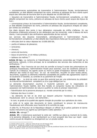 19
— concessionnaires automobiles de transmettre à l’administration fiscale, territorialement
compétente, un état détaillé comportant les noms, prénoms et adresses de leurs clients ayant
acquis des véhicules de tourisme dont le prix dépasse les 10.000.000 DA;
— bijoutiers de transmettre à l’administration fiscale, territorialement compétente, un état
détaillé comportant les noms, prénoms et adresses de leurs clients ayant acquis des bijoux de
luxe ;
— commissaires priseur de transmettre à l’administration fiscale, territorialement compétente,
un état détaillé comportant les noms, prénoms et adresses des acquéreurs d’objets de valeur
par ventes aux enchères.
Ces états doivent être joints à leur déclaration mensuelle de chiffre d’affaires. En cas
d’existence d’éléments prouvant la non déclaration par les concernés, visés ci-dessus de leurs
clients, il sera procédé à des vérifications approfondies de leur activité.
Les services des douanes transmettent, périodiquement à l’administration fiscale,
territorialement compétente un état détaillé des importations faites par les particuliers des:
— véhicules dont la valeur dépasse les 10.000.000 DA;
— yachts et bateaux de plaisance;
— caravanes;
— chevaux;
— avions de tourisme;
— bijoux et pierreries, or et métaux précieux;
— tableaux de maîtres.(1)
Article 33 ter.- La recherche et l’identification de personnes concernées par l’impôt sur le
patrimoine, relèvent, à titre principal, de la compétence des services des recherches et des
vérifications. (1)
Article 34.- Pour l’exercice de son droit de contrôle et lorsqu’il existe des présomptions de
pratiques frauduleuses, l’administration fiscale peut autoriser, sous les conditions prévues à
l’article 35 ci-dessous, les agents ayant au moins le grade d’inspecteur dûment habilités à
effectuer des visites en tous lieux en vue de rechercher, recueillir et saisir toutes pièces,
documents, supports ou éléments matériels susceptibles de justifier des agissements visant à
se soustraire à l’assiette, au contrôle et au paiement de l’impôt.
Article 35.- Le droit de visite ne peut être autorisé que par une ordonnance du président
du tribunal territorialement compétent ou d’un juge délégué par lui.
La demande d’autorisation soumise à l’autorité judiciaire par le responsable de
l’administration fiscale habilité, doit être fondée et comporter toutes les indications en
possession de l’administration de nature à justifier la visite et préciser notamment :
- l’identification de la personne physique ou morale concernée par la visite ;
- l’adresse des lieux à visiter ;
- les éléments de fait et de droit qui laissent présumer l’existence de manoeuvres
frauduleuses dont la preuve est recherchée ;
- le nom, le grade et la qualité des agents chargés de procéder aux opérations de visite.
La visite et la saisie des documents et biens constituant la preuve de manoeuvres
frauduleuses sont effectuées sous l’autorité et le contrôle du juge.
A cette fin, le Procureur de la République désigne un officier de la police judiciaire et donne
toutes instructions aux agents qui participent à cette opération. (2)
Article 36.- abrogé.(3)
Article 37.- L’ordonnance autorisant la visite est notifiée sur place au moment de la visite,
à la personne désignée, à son représentant ou à tout occupant des lieux qui reçoit copie
contre accusé de réception ou émargement sur un procès-verbal.
(1) Articles 33bis et 33 ter : créés par l’article 46 de la loi de finances 2018.
(2) Article 35 : modifié par l’article 23 de la loi de finances pour 2008.
(3) Art. 36 : créé par l’article 40 (l’art.36 correspond à l’art.76 du code des procédures fiscales créé en 2002) de la loi de finances pour
2002 et abrogé par l’article par 25 de la loi de finances 2016.
 