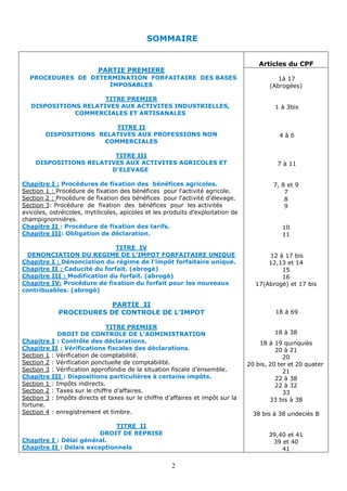 2
SOMMAIRE
Articles du CPF
PARTIE PREMIERE
PROCEDURES DE DETERMINATION FORFAITAIRE DES BASES
IMPOSABLES
TITRE PREMIER
DISPOSITIONS RELATIVES AUX ACTIVITES INDUSTRIELLES,
COMMERCIALES ET ARTISANALES
TITRE II
DISPOSITIONS RELATIVES AUX PROFESSIONS NON
COMMERCIALES
TITRE III
DISPOSITIONS RELATIVES AUX ACTIVITES AGRICOLES ET
D'ELEVAGE
Procédures de fixation des bénéfices agricoles.
:
Chapitre I
Section 1 : Procédure de fixation des bénéfices pour l'activité agricole.
Section 2 : Procédure de fixation des bénéfices pour l'activité d'élevage.
: Procédure de fixation des bénéfices pour les activités
Section 3
avicoles, ostréicoles, mytilicoles, apicoles et les produits d’exploitation de
champignonnières.
.
tion des tarifs
: Procédure de fixa
Chapitre II
.
: Obligation de déclaration
Chapitre III
TITRE IV
DENONCIATION DU REGIME DE L’IMPOT FORFAITAIRE UNIQUE
Dénonciation du régime de l’impôt forfaitaire unique.
:
Chapitre I
Caducité du forfait. (abrogé)
:
Chapitre II
Modification du forfait. (abrogé)
:
Chapitre III
Procédure de fixation du forfait pour les nouveaux
Chapitre IV:
contribuables. (abrogé)
PARTIE II
PROCEDURES DE CONTROLE DE L’IMPOT
TITRE PREMIER
DROIT DE CONTROLE DE L’ADMINISTRATION
: Contrôle des déclarations.
Chapitre I
.
: Vérifications fiscales des déclarations
Chapitre II
: Vérification de comptabilité.
Section 1
: Vérification ponctuelle de comptabilité.
Section 2
fiscale d’ensemble.
situation
la
: Vérification approfondie de
Section 3
: Dispositions particulières à certains impôts.
Chapitre III
: Impôts indirects.
Section 1
: Taxes sur le chiffre d’affaires.
Section 2
et impôt sur la
: Impôts directs et taxes sur le chiffre d’affaires
Section 3
fortune.
enregistrement et timbre.
:
Section 4
TITRE II
DROIT DE REPRISE
: Délai général.
Chapitre I
: Délais exceptionnels
Chapitre II
1à 17
(Abrogées)
1 à 3bis
4 à 6
7 à 11
7, 8 et 9
7
8
9
10
11
12 à 17 bis
12,13 et 14
15
16
17(Abrogé) et 17 bis
18 à 69
18 à 38
18 à 19 quinquiès
20 à 21
20
20 bis, 20 ter et 20 quater
21
22 à 38
22 à 32
33
33 bis à 38
38 bis à 38 undeciès B
39,40 et 41
39 et 40
41
 