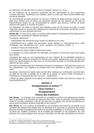 20
La notification est réputée faite à la date de réception figurant sur l’avis.
En cas d’absence de la personne concernée, de son représentant ou d’un quelconque
occupant des lieux, l’ordonnance est notifiée, après la visite, par lettre recommandée avec
accusé de réception.
En cas d’absence de toute personne sur les lieux, l’officier de police judiciaire requiert à cet
effet deux témoins pris en dehors du personnel relevant de son autorité ou de celle de
l’administration fiscale. En cas d’impossibilité de requérir deux témoins, l’officier de police
judiciaire fait appel à un huissier de justice.
Les opérations de visite ne peuvent être réalisées avant six (6) heures du matin ni après
vingt (20) heures et doivent être effectuées en présence de la personne concernée, de son
représentant ou tout occupant des lieux.
Article 38.- A l’issue de la visite, un procès-verbal relatant le déroulement des opérations et
consignant les constatations relevées est dressé.
Il comporte notamment :
- l’identification des personnes ayant réalisé les opérations de visite ;
- l’identification et la qualité des personnes ayant assisté au déroulement de la visite
(l’intéressé, son représentant, tout autre occupant, les témoins choisis …);
- la date et l’heure de l’intervention ;
- l’inventaire des pièces, objets et documents saisis.
Si l’inventaire sur place présente des difficultés, les pièces et documents saisis sont placés
sous scellés.
L’occupant des lieux ou son représentant est tenu informé de la possibilité d’assister à
l’ouverture des scellés en présence de l’officier de la police judiciaire qui aura lieu dans les
locaux de l’administration ou dans ceux du commissariat de police de l’arrondissement dont
relèvent les lieux visités.
Une copie du Procès-verbal de l’inventaire est remise à l’intéressé, à l’occupant des lieux ou à
son représentant. Les originaux du procès-verbal sont adressés au juge qui a autorisé la
visite.
Les pièces, documents et objets saisis doivent être restitués au contribuable concerné dans
un délai de six mois à compter de la date de la remise du procès verbal d’inventaire à
l’intéressé ou à l’occupant des lieux ou à son représentant.
L’officier de police judiciaire et les agents de l’administration fiscale sont tenus au respect du
secret professionnel. (1)
Section 4
Enregistrement et timbre (2)
Sous-section 1
Enregistrement
Preuve des mutations
Art. 38 bis. - La mutation d'un immeuble en propriété ou usufruit est suffisamment établie,
pour la demande et la poursuite du paiement des droits, taxes et amendes d'enregistrement
contre le nouveau possesseur, soit par des baux par lui passés, soit par des transactions ou
autres actes constatant sa pleine propriété ou son usufruit. (3)
Art. 38 bis. A. - La mutation de propriété ou de jouissance des fonds de commerce ou de
clientèles est suffisamment établie pour la demande et la poursuite du paiement des droits,
taxes et amendes d'enregistrement contre le nouveau possesseur ou le preneur par des actes
ou écrits qui révèlent l'existence de la mutation de propriété ou de jouissance qui sont
destinés à la rendre publique ainsi que par l'inscription au rôle des contributions du nom du
(1) Article 38 : modifié et complété par l’article 40 de la loi de finances pour 2007.
(2) Section 4 : enregistrement et timbre : créée par l’article 38 de la loi de finances pour 2011.
(3) Articles 38 bis et 38 bis A : créés par l’article 38 de la loi de finances pour 2011.
 
