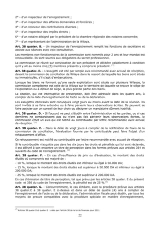 22
2° - d'un inspecteur de l'enregistrement ;
3° - d'un inspecteur des affaires domaniales et foncières ;
4° - d'un receveur des contributions diverses ;
5° - d'un inspecteur des impôts directs ;
6° - d'un notaire désigné par le président de la chambre régionale des notaires concernée;
7° - d'un représentant de l'administration de la Wilaya.
Art. 38 quater. B. - Un inspecteur de l'enregistrement remplit les fonctions de secrétaire et
assiste aux séances avec voix consultative.
Les membres non-fonctionnaires de la commission sont nommés pour 2 ans et leur mandat est
renouvelable. Ils sont soumis aux obligations du secret professionnel.
La commission se réunit sur convocation de son président et délibère valablement à condition
qu'il y ait au moins cinq (5) membres présents y compris le président. (*)
Art. 38 quater. C. - L'assujetti est cité par simple avis recommandé avec accusé de réception,
devant la commission de conciliation de Wilaya dans le ressort de laquelle les biens sont situés
ou immatriculés, s'il s'agit d'embarcations.
Lorsque les biens ne formant qu'une seule exploitation sont situés sur plusieurs Wilayas, la
commission compétente est celle de la Wilaya sur le territoire de laquelle se trouve le siège de
l'exploitation ou à défaut de siège, la plus grande partie des biens.
La citation, qui est interruptive de prescription, doit être adressée dans les quatre ans, à
compter de la date d'enregistrement de l'acte ou de la déclaration.
Les assujettis intéressés sont convoqués vingt jours au moins avant la date de la réunion. Ils
sont invités à se faire entendre ou à faire parvenir leurs observations écrites. Ils peuvent se
faire assister par un conseil de leur choix ou désigner un mandataire dûment habilité.
Art. 38 quater. D. - Si l'accord ne peut s'établir entre l'administration et les parties, ou si ces
dernières ne comparaissent pas ou n'ont pas fait parvenir leurs observations écrites, la
commission émet un avis qui est notifié au contribuable par lettre recommandée avec accusé
de réception. (1)
Art. 38 quater. E. - Dans le délai de vingt jours à compter de la notification de l'avis de la
commission de conciliation, l'évaluation fournie par le contribuable peut faire l'objet d'un
rehaussement d'office.
Ce rehaussement est notifié au contribuable par lettre recommandée avec accusé de réception.
Si le contribuable n'acquitte pas dans les dix jours les droits et pénalités qui lui sont réclamés,
il est délivré à son encontre un titre de perception dans les formes prévues aux articles 354 et
suivants du code de l’enregistrement. (1)
Art. 38 quater. F. - En cas d'insuffisance de prix ou d'évaluation, le montant des droits
éludés où compromis est majoré de :
- 10 %, lorsque le montant des droits éludés est inférieur ou égal à 50.000 DA;
- 15 %, lorsque le montant des droits éludés est supérieur à 50.000 DA et inférieur ou égal à
200.000 DA;
- 25 %, lorsque le montant des droits éludés est supérieur à 200.000 DA.
En cas d'émission de titre de perception, tel que prévu par les articles 38 quater. E du présent
code et 356 du code de l'enregistrement, la pénalité est de 25 %.(1)
Art. 38 quater. G. - Concurremment, le cas échéant, avec la procédure prévue aux articles
38 quater.C à 38 quater. E ci-dessus et dans un délai de quatre (4) ans à compter de
l'enregistrement de l'acte ou de la déclaration, l'administration fiscale peut établir, par tous les
moyens de preuve compatibles avec la procédure spéciale en matière d'enregistrement,
(*)
Articles 38 quater B et quater G : créés par l’article 38 de la loi de finances pour 2011.
 