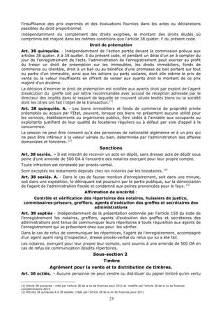 23
l'insuffisance des prix exprimés et des évaluations fournies dans les actes ou déclarations
passibles du droit proportionnel.
Indépendamment du complément des droits exigibles, le montant des droits éludés où
compromis est majoré dans les mêmes conditions que l'article 38 quater. F du présent code.
Droit de préemption
Art. 38 quinquiès. - Indépendamment de l'action portée devant la commission prévue aux
articles 38 quater. A à 38 quater. E du présent code, et pendant un délai d'un an à compter du
jour de l'enregistrement de l’acte, l'administration de l'enregistrement peut exercer au profit
du trésor un droit de préemption sur les immeubles, les droits immobiliers, fonds de
commerce ou clientèle, droit à un bail ou au bénéfice d'une promesse de bail portant sur tout
ou partie d'un immeuble, ainsi que les actions ou parts sociales, dont elle estime le prix de
vente ou la valeur insuffisants en offrant de verser aux ayants droit le montant de ce prix
majoré d'un dixième.
La décision d'exercer le droit de préemption est notifiée aux ayants droit par exploit de l'agent
d'exécution du greffe soit par lettre recommandée avec accusé de réception adressée par le
directeur des impôts dans le ressort de laquelle se trouvent située lesdits biens ou la société
dont les titres ont fait l’objet de la transaction.(1)
Art. 38 quinquiès. A. - Les biens immobiliers et fonds de commerce de propriété privée
préemptés ou acquis par l'Etat, peuvent, lorsque ces biens ne présentent aucune utilité pour
les services, établissements ou organismes publics, être cédés à l'amiable aux occupants ou
exploitants justifiant de leur qualité de locataires réguliers ou à défaut par voie d'appel à la
concurrence.
La cession ne peut être consenti qu'à des personnes de nationalité algérienne et à un prix qui
ne peut être inférieur à la valeur vénale du bien, déterminée par l'administration des affaires
domaniales et foncières. (2)
Sanctions
Art. 38 sexiès. - Il est interdit de recevoir un acte en dépôt, sans dresser acte de dépôt sous
peine d'une amende de 500 DA à l'encontre des notaires exerçant pour leur propre compte.
Toute infraction est constatée par procès-verbal.
Sont exceptés les testaments déposés chez les notaires par les testataires. (3)
Art. 38 sexiès. A. - Dans le cas de fausse mention d'enregistrement, soit dans une minute,
soit dans une expédition, le délinquant est poursuivi par la partie publique, sur la dénonciation
de l'agent de l'administration fiscale et condamné aux peines prononcées pour le faux. (3)
Affirmation de sincérité :
Contrôle et vérification des répertoires des notaires, huissiers de justice,
commissaires-priseurs, greffiers, agents d’exécution des greffes et secrétaires des
administrations
Art. 38 septiès - Indépendamment de la présentation ordonnée par l'article 158 du code de
l’enregistrement les notaires, greffiers, agents d'exécution des greffes et secrétaires des
administrations sont tenus de communiquer leurs répertoires à toute réquisition aux agents de
l'enregistrement qui se présentent chez eux pour les vérifier.
Dans le cas de refus de communiquer les répertoires, l'agent de l'enregistrement, accompagné
d'un agent ayant rang d'inspecteur, dresse procès-verbal du refus qui lui a été fait.
Les notaires, exerçant pour leur propre leur compte, sont soumis à une amende de 500 DA en
cas de refus de communication desdits répertoires.
Sous-section 2
Timbre
Agrément pour la vente et la distribution de timbres.
Art. 38 octiès. - Aucune personne ne peut vendre ou distribuer du papier timbré qu'en vertu
(1) Article 38 quinquies : créé par l’article 38 de la loi de finances pour 2011 et modifié par l’article 38 de la loi de finances
complémentaire 2015.
(2) Articles 38 quinquies A à 38 septiès: créés par l’article 38 de la loi de finances pour 2011
 