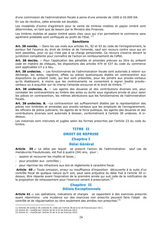 24
d'une commission de l'administration fiscale à peine d'une amende de 1000 à 10.000 DA.
En cas de récidive, cette amende est doublée.
Les modalités d'octroi d'agrément pour la vente de timbres mobiles et papier timbré sont
déterminées, en tant que de besoin par le Ministre des Finances.
Les timbres mobiles et papier timbré saisis chez ceux qui s'en permettent le commerce sans
agrément préalable sont confisqués au profit de l'Etat. (1)
Sanctions
Art. 38 noniès. − Dans les cas visés aux articles 91, 92 et 93 du code de l’enregistrement, le
porteur fait l'avance du droit de timbre et de l'amende, sauf son recours contre ceux qui en
sont passibles, pour ce qui n'est pas à sa charge personnelle. Ce recours s'exerce devant la
juridiction compétente pour connaître de l'action en remboursement de l'effet.
Art. 38 deciès. − Pour l'application des pénalités et amendes prévues au titre du présent
code en matière de chèques, les dispositions des articles 474 et 537 du code du commerce
sont applicables s'il y a lieu.
Art. 38 undecies. − Les fonctionnaires de l'administration fiscale sont autorisés à retenir sur
décharge, les actes, registres, effets ou pièces quelconques établis en contravention aux
dispositions du présent code, qui leur sont présentés, pour les joindre aux procès–verbaux
qu'ils établissent, à moins que les contrevenants ne consentent à signer lesdits procès–
verbaux ou à acquitter sur–le champ l'amende encourue et le droit de timbre. (*)
Art. 38 undecies. A. − Les agents des douanes et des contributions diverses ont, pour
constater les contraventions au timbre des actes ou écrits sous signature privée et pour saisir
les pièces en contravention, les mêmes attributions que les fonctionnaires de l'administration
fiscale.
Art. 38 undecies. B. −La contravention est suffisamment établie par la représentation des
pièces non timbrées et annexées aux procès–verbaux que les employés de l'enregistrement,
les officiers de police judiciaire, les agents de la force publique, les agents des douanes et des
contributions diverses sont autorisés à dresser, conformément à l'article 38 undecies. A ci-
dessus.
Les instances sont instruites et jugées selon les formes prescrites par l’article 23 du code du
timbre.
TITRE II
DROIT DE REPRISE
Chapitre I
Délai Général
Article 39 .- Le délai par lequel se prescrit l’action de l’administration sauf cas de
manœuvres frauduleuses, est fixé à quatre (04) ans, pour :
- asseoir et recouvrer les impôts et taxes ;
- pour procéder aux contrôles ;
- pour réprimer les infractions aux lois et règlements à caractère fiscal.
Article 40 .- Toute omission, erreur ou insuffisance d’imposition découverte à la suite d’un
contrôle fiscal de quelque nature qu’il soit, peut sans préjudice du délai fixé à l’article 39 ci-
dessus, être réparée avant l’expiration de la première année qui suit celle de la notification de
la proposition de rehaussement pour l’exercice venant à prescription.(2)
Chapitre II
Délais Exceptionnels
Article 41 .- Les opérations, indications et charges se rapportant à des exercices prescrits
ayant néanmoins une incidence sur des exercices non prescrits peuvent faire l’objet de
contrôle et de régularisation au titre seulement des années non prescrites.(3)
(1) Articles 38 octiès à 38 undeciès B: créés par l’article 38 de la loi de finances pour 2011.
(2) Article 40 : modifié par l’article 44 de la loi de finances 2015.
(3) Article 41 : modifié par l’article 45 de la loi de finances 2015.
 