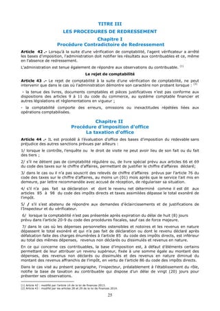 25
TITRE III
LES PROCEDURES DE REDRESSEMENT
Chapitre I
Procédure Contradictoire de Redressement
Article 42 .- Lorsqu'à la suite d'une vérification de comptabilité, l'agent vérificateur a arrêté
les bases d'imposition, l'administration doit notifier les résultats aux contribuables et ce, même
en l'absence de redressement.
L'administration est tenue également de répondre aux observations du contribuable. (1)
Le rejet de comptabilité
Article 43 .- Le rejet de comptabilité à la suite d’une vérification de comptabilité, ne peut
intervenir que dans le cas où l’administration démontre son caractère non probant lorsque : (2)
- la tenue des livres, documents comptables et pièces justificatives n’est pas conforme aux
dispositions des articles 9 à 11 du code du commerce, au système comptable financier et
autres législations et règlementations en vigueur ;
- la comptabilité comporte des erreurs, omissions ou inexactitudes répétées liées aux
opérations comptabilisées.
Chapitre II
Procédure d'imposition d'office
La taxation d'office
Article 44 .- IL est procédé à l’évaluation d’office des bases d’imposition du redevable sans
préjudice des autres sanctions prévues par ailleurs :
1/ lorsque le contrôle, l’enquête ou le droit de visite ne peut avoir lieu de son fait ou du fait
des tiers ;
2/ s’il ne détient pas de comptabilité régulière ou, de livre spécial prévu aux articles 66 et 69
du code des taxes sur le chiffre d’affaires, permettant de justifier le chiffre d’affaires déclaré;
3/ dans le cas ou il n’a pas souscrit des relevés de chiffre d’affaires prévus par l’article 76 du
code des taxes sur le chiffre d’affaires, au moins un (01) mois après que le service l’ait mis en
demeure, par lettre recommandée avec accusé de réception, de régulariser sa situation.
4/ s’il n’a pas fait sa déclaration et dont le revenu net déterminé comme il est dit aux
articles 85 à 98 du code des impôts directs et taxes assimilées dépasse le total exonéré de
l’impôt.
5/ / s’il s’est abstenu de répondre aux demandes d’éclaircissements et de justifications de
l’Inspecteur et du vérificateur.
6/ lorsque la comptabilité n’est pas présentée après expiration du délai de huit (8) jours
prévu dans l’article 20-9 du code des procédures fiscales, sauf cas de force majeure.
7/ dans le cas où les dépenses personnelles ostensibles et notoires et les revenus en nature
dépassent le total exonéré et qui n’a pas fait de déclaration ou dont le revenu déclaré après
défalcation faite des charges énumérées à l’article 85 du code des impôts directs, est inférieur
au total des mêmes dépenses, revenus non déclarés ou dissimulés et revenus en nature.
En ce qui concerne ces contribuables, la base d’imposition est, à défaut d’éléments certains
permettant de leur attribuer un revenu supérieur, fixée à une somme égale au montant des
dépenses, des revenus non déclarés ou dissimulés et des revenus en nature diminué du
montant des revenus affranchis de l’impôt, en vertu de l’article 86 du code des impôts directs.
Dans le cas visé au présent paragraphe, l’inspecteur, préalablement à l’établissement du rôle,
notifie la base de taxation au contribuable qui dispose d’un délai de vingt (20) jours pour
présenter ses observations.
(1) Article 42 : modifié par l’article 14 de la loi de finances 2013.
(2) Article 43 : modifié par les articles 28 et 29 de la loi de finances 2014.
 