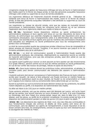 27
L’organisme chargé de la gestion de l’assurance chômage est tenu de fournir à l’administration
des impôts avant le 15 février de chaque année, la liste des personnes auxquelles l’assurance
chômage a été versée ou supprimée au cours de l’année précédente.
Les organismes débiteurs de l’indemnité d’activité d’intérêt général et de l’allocation de
solidarité sont tenus de fournir à l’administration des impôts, avant le 15 février de chaque
année, la liste des personnes auxquelles l’allocation a été attribuée ou supprimée au cours de
l’année précédente.
Les organismes ou caisses de sécurité sociale, ainsi que les caisses de mutualité doivent
communiquer à l’administration fiscale les infractions qu’ils relèvent en ce qui concerne
l’application des lois et règlements relatifs aux impôts et taxes en vigueur. (1)
Art. 46 bis.- Nonobstant toutes dispositions relatives au secret professionnel, les
administrations publiques et leurs agents sont tenus en vue des réquisitions de biens et de
services, de communiquer aux autorités chargées du règlement des réquisitions ainsi qu'aux
commissions d'évaluation, tous renseignements utiles à la détermination des indemnités de
réquisitions. Ces autorités et leurs agents ainsi que les membres des commissions d'évaluation
sont assujettis aux obligations du secret professionnel pour tous les renseignements ainsi
portés à leur connaissance.
Le droit de communication auprès des entreprises privées s'étend aux livres de comptabilité et
pièces annexes de l'exercice courant. Toutefois, il ne pourra s'exercer que jusqu'à la fin du
trimestre précédant celui de la vérification.(2)
Art. 46 ter. - Le droit de communication accordé à l'administration fiscale auprès des
administrations publiques, des entreprises, établissements ou organismes soumis au contrôle
de l'autorité administrative, ainsi que des entreprises privées, peut être utilisé en vue de
l'assiette de tous impôts.
Les agents ayant qualité pour exercer ce droit peuvent se faire assister par des fonctionnaires
d'un grade inférieur, astreint comme eux et sous les mêmes sanctions au secret professionnel,
en vue de leur confier des travaux de pointage, relevés et copies de documents.(3)
Article 47.- Dans toute instance devant les juridictions civiles, administratives et pénales, le
ministère public peut donner communication des éléments des dossiers à l’administration
fiscale.
L’autorité judiciaire doit donner connaissance à l’administration des finances de toute indication
qu’elle peut recueillir, de nature à faire présumer une fraude commise en matière fiscale ou
une manœuvre quelconque ayant eu pour résultat, de frauder ou de compromettre un impôt
qu’il s’agisse d’une instance civile ou correctionnelle même déterminée par un non-lieu.
Durant la quinzaine qui suit le prononcé de toute décision rendue par les juridictions, les pièces
restent déposées au greffe, à la disposition de l’administration des impôts.
Ce délai est réduit à dix (10) jours en matière pénale.
Toute sentence arbitrale, soit que les arbitres aient été désignés par justice, soit qu’ils l’aient
été par les parties, tout accord intervenu en cours d’instance, en cours, à la suite d’expertise
ou d’arbitrage, doit faire l’objet d’un procès-verbal, lequel est, dans le délai d’un (1) mois,
déposé, avec les pièces, au greffe de la juridiction compétente. Ce procès-verbal est tenu à la
disposition de l’administration pendant un délai de quinze (15) jours à partir du dépôt. (4)
Article 48.- Les dépositaires des registres de l’état –civil, ceux des rôles des contribuables et
tous fonctionnaires chargés des archives et dépôts de titres publics sont tenus de les
communiquer, sans les déplacer aux agents de l’enregistrement, à toute réquisition et de les
laisser prendre sans frais, les renseignements, extraits et copies qui leur sont nécessaires pour
la sauvegarde des intérêts du Trésor.
(1) Article 46 : modifié par l’article 29 de la loi de finances 2003.
(2) Article 46 bis : créé par l’article 39 de la loi de finances 2011.
(3) Article 46 ter : créé par l’article 39 de la loi de finances 2011.
(4) Article 47 : modifié par l’article 42 de la loi de finances 2011.
 