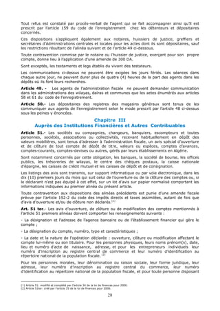 28
Tout refus est constaté par procès-verbal de l’agent qui se fait accompagner ainsi qu’il est
prescrit par l’article 159 du code de l’enregistrement chez les détenteurs et dépositaires
concernés.
Ces dispositions s’appliquent également aux notaires, huissiers de justice, greffiers et
secrétaires d’Administrations centrales et locales pour les actes dont ils sont dépositaires, sauf
les restrictions résultant de l’alinéa suivant et de l’article 49 ci-dessous.
Toute contravention commise par le notaire ou l’huissier de justice, exerçant pour son propre
compte, donne lieu à l’application d’une amende de 300 DA.
Sont exceptés, les testaments et legs établis du vivant des testateurs.
Les communications ci-dessus ne peuvent être exigées les jours fériés. Les séances dans
chaque autre jour, ne peuvent durer plus de quatre (4) heures de la part des agents dans les
dépôts où ils font leurs recherches.
Article 49. - Les agents de l’administration fiscale ne peuvent demander communication
dans les administrations des wilayas, daïras et communes que les actes énumérés aux articles
58 et 61 du code de l’enregistrement.
Article 50.- Les dépositaires des registres des magasins généraux sont tenus de les
communiquer aux agents de l’enregistrement selon le mode prescrit par l’article 48 ci-dessus
sous les peines y énoncées.
Chapitre III
Auprès des Institutions Financières et Autres Contribuables
Article 51.- Les sociétés ou compagnies, changeurs, banquiers, escompteurs et toutes
personnes, sociétés, associations ou collectivités, recevant habituellement en dépôt des
valeurs mobilières, sont tenus d’adresser à l’administration fiscale, un avis spécial d’ouverture
et de clôture de tout compte de dépôt de titre, valeurs ou espèces, comptes d’avances,
comptes-courants, comptes-devises ou autres, gérés par leurs établissements en Algérie.
Sont notamment concernés par cette obligation, les banques, la société de bourse, les offices
publics, les trésoreries de wilayas, le centre des chèques postaux, la caisse nationale
d’épargne, les caisses de crédit mutuel et les caisses de dépôt et de consignation.
Les listings des avis sont transmis, sur support informatique ou par voie électronique, dans les
dix (10) premiers jours du mois qui suit celui de l’ouverture ou de la clôture des comptes ou, si
le déclarant n’est pas équipé à cet effet, sur un lot d’avis sur papier normalisé comportant les
informations indiquées au premier alinéa du présent article.
Toute contravention aux dispositions des alinéas précédents est punie d’une amende fiscale
prévue par l’article 192-2 du code des impôts directs et taxes assimilées, autant de fois que
d’avis d’ouverture et/ou de clôture non déclarés.(1)
Art. 51 ter.- Les avis d’ouverture, de clôture ou de modification des comptes mentionnés à
l’article 51 premiers alinéas doivent comporter les renseignements suivants :
- La désignation et l’adresse de l’agence bancaire ou de l’établissement financier qui gère le
compte ;
- La désignation du compte, numéro, type et caractéristiques ;
- La date et la nature de l’opération déclarée : ouverture, clôture ou modification affectant le
compte lui-même ou son titulaire. Pour les personnes physiques, leurs noms prénom(s), date,
lieu et numéro d’acte de naissance, adresse, et pour les entrepreneurs individuels leur
numéro d’inscription au registre central de commerce et leur numéro d’identification au
répertoire national de la population fiscale. (2)
Pour les personnes morales, leur dénomination ou raison sociale, leur forme juridique, leur
adresse, leur numéro d’inscription au registre central du commerce, leur numéro
d’identification au répertoire national de la population fiscale, et pour toute personne disposant
(1) Article 51: modifié et complété par l’article 34 de la loi de finances pour 2006.
(2) Article 51ter: créé par l’article 35 de la loi de finances pour 2006.
 