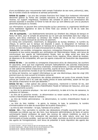 29
d’une accréditation pour mouvementer ledit compte l’indication de ses noms, prénom(s), date,
lieu et numéro d’acte de naissance et adresse personnelle.
Article 51 quater .- Les avis des comptes financiers font l’objet d’un traitement informatisé
dénommé gestion du fichier des comptes bancaires et des établissements financiers qui
recense, sur support magnétique, l’existence des comptes et porte à la connaissance des
services autorisés à consulter ce fichier la liste de ceux qui sont détenus par une ou plusieurs
personnes physiques ou morales.
Les informations ne peuvent être communiquées qu’aux personnes ou organismes bénéficiant
d’une habilitation législative et dans la limite fixée aux articles 67 et 68 du code des
procédures fiscales. (1)
Art. 51 quinquiès. - Les établissements bancaires qui émettent des chèques de banque en
faveur de tiers, pour le compte de personnes qui ne sont pas domiciliées dans leur siège ou
agence, sont tenus d’adresser au directeur des impôts de wilaya de leur circonscription
territoriale un relevé mensuel de ces titres de paiement.
Ce listing doit comprendre, notamment, la désignation du bureau émetteur, le numéro du
chèque, la somme que la banque est disposée à payer, la désignation et l’adresse du
bénéficiaire du chèque, la désignation et l’adresse de la personne bénéficiaire de la prestation
rendue, la date d’émission et la date d’encaissement du chèque. (2)
Article 52.- Les sociétés, compagnies, assureurs, compagnies d’assurance, entrepreneurs de
transports et tous autres assujettis aux vérifications de l’Administration fiscale, sont tenus de
communiquer aux agents de l’administration fiscale, tant au siège social que dans les
succursales et agences, les polices, ainsi que leurs livres, registres, titres, pièces de recettes,
de dépenses et de comptabilité, afin que ces agents s’assurent de l’exécution des dispositions
fiscales.
Article 52 bis. - Les sociétés ou compagnies d’assurance et/ou de réassurance, les courtiers
en assurance, ainsi que tout organisme exerçant habituellement des activités d’assurances
mobilières ou immobilières sont tenus d’adresser, trimestriellement, à l’administration fiscale,
un état spécial des polices d’assurance souscrites, auprès de leurs agences, par les personnes
physiques, les personnes morales et par les entités administratives.
Le listing est transmis, sur support informatique ou par voie électronique, dans les vingt (20)
premiers jours du mois suivant le trimestre concerné.
Toute contravention aux dispositions des alinéas précédents est punie d’une amende fiscale
prévue par l’article 192-2 du code des impôts directs et taxes assimilées, autant de fois que
des polices d’assurance ne sont pas déclarées.(3)
Article 52 ter. - L’état spécial des polices d’assurance, mentionné à l’article 52 bis, doit
comporter la désignation, le numéro d’identification fiscale et l’adresse de l’assureur, ainsi que
les renseignements suivants :
- au titre de la personne physique : les nom et prénom(s), la date et le lieu de naissance, la
profession et l’adresse ;
- au titre de la personne morale : la dénomination ou raison sociale, la forme juridique, le
numéro d’identification fiscale et l’adresse ;
- au titre de l’entité administrative : la dénomination, le numéro d’identification fiscale et
l’adresse ;
- au titre du bien mobilier : le genre, la marque, le type, la puissance, le numéro
d’immatriculation et la date de souscription de la police d’assurance ;
- au titre du bien immobilier : le type, l’adresse et la surface. (4)
Article 53 .- Pour permettre le contrôle des déclarations d’impôts souscrites tant par les
intéressés eux-mêmes que par des tiers, tous banquiers administrateurs de biens et autres
commerçants faisant profession de payer des revenus de valeurs mobilières ou dont la
profession comporte à titre accessoire des paiements de cette nature, ainsi que tous
commerçants et toutes sociétés, quel que soit leur objet, soumises au droit de communication
des agents de l’enregistrement, sont tenus de présenter à toute réquisition des agents des
(1) Article 51quater : créé par l’article 35 de la loi de finances pour 2006.
(2) Article 51quinquiès : crée par l’article 36 de la loi de finances pour 2006.
(3) Article 52 bis : créé par l’article 44 de la loi de finances 2011.
(4) Article 52 ter : créé par l’article 45 de la loi de finances 2011.
 