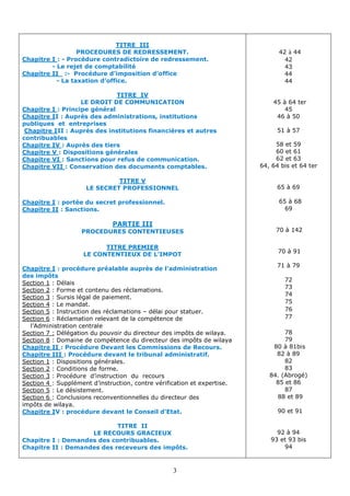 3
42 à 44
42
43
44
44
45 à 64 ter
45
46 à 50
51 à 57
58 et 59
60 et 61
62 et 63
, 64 bis et 64 ter
64
65 à 69
65 à 68
69
70 à 142
70 à 91
71 à 79
72
73
74
75
76
77
78
79
80 à 81bis
82 à 89
82
83
84. (Abrogé)
85 et 86
87
88 et 89
90 et 91
92 à 94
93 et 93 bis
94
TITRE III
PROCEDURES DE REDRESSEMENT.
ressement.
Procédure contradictoire de red
-
:
Chapitre I
- Le rejet de comptabilité
Procédure d’imposition d’office
-
:
Chapitre II
- La taxation d’office.
TITRE IV
LE DROIT DE COMMUNICATION
: Principe général
Chapitre I
: Auprès des administrations, institutions
I
Chapitre I
publiques et entreprises
: Auprès des institutions financières et autres
II
Chapitre I
contribuables
: Auprès des tiers
Chapitre IV
: Dispositions générales
Chapitre V
.
: Sanctions pour refus de communication
Chapitre VI
tables.
: Conservation des documents comp
Chapitre VII
TITRE V
LE SECRET PROFESSIONNEL
: portée du secret professionnel.
Chapitre I
: Sanctions.
Chapitre II
PARTIE III
PROCEDURES CONTENTIEUSES
TITRE PREMIER
LE CONTENTIEUX DE L’IMPOT
près de l’administration
: procédure préalable au
Chapitre I
des impôts
: Délais
Section 1
: Forme et contenu des réclamations.
Section 2
: Sursis légal de paiement.
Section 3
: Le mandat.
Section 4
délai pour statuer.
–
: Instruction des réclamations
Section 5
elevant de la compétence de
: Réclamation r
Section 6
l’Administration centrale
Délégation du pouvoir du directeur des impôts de wilaya.
:
Section 7
: Domaine de compétence du directeur des impôts de wilaya
Section 8
.
: Procédure Devant les Commissions de Recours
Chapitre II
.
: Procédure devant le tribunal administratif
Chapitre III
: Dispositions générales.
Section 1
: Conditions de forme.
Section 2
: Procédure d’instruction du recours
Section 3
vérification et expertise.
d’instruction, contre
: Supplément
Section 4
.
: Le désistement
Section 5
: Conclusions reconventionnelles du directeur des
Section 6
impôts de wilaya.
.
: procédure devant le Conseil d’Etat
V
Chapitre I
TITRE II
LE RECOURS GRACIEUX
Chapitre I : Demandes des contribuables.
Chapitre II : Demandes des receveurs des impôts.
 