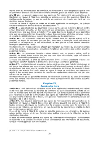 30
impôts ayant au moins le grade de contrôleur, les livres dont la tenue est prescrite par le code
de commerce, ainsi que tous livres et documents annexes, pièces de recettes et de dépenses.
Art. 53 bis - Les pouvoirs appartenant aux agents de l'enregistrement, par application de la
législation en vigueur, à l'égard des sociétés par actions, peuvent être exercés à l'égard des
établissements bancaires, en vue du contrôle du paiement des impôts dus tant par ces
dernières que par des tiers.
Il en est de même à l'égard de toutes les sociétés algériennes ou étrangères, de quelque
nature qu'elles soient ainsi qu'à l'égard des associations.(*)
Article 54 .- Les collectivités qui payent des revenus sur les valeurs mobilières doivent joindre
à leur déclaration annuelle, un état nominatif des dividendes, répartition de bénéfices ou
rémunérations, tels que définis à l’article 179 du code des impôts directs et taxes assimilées
ainsi que les copies conformes des procès-verbaux des assemblées générales, comptes-rendus
et extraits des délibérations des conseils d’administration ou des actionnaires.
Article 55.- Les organismes financiers agréés doivent tenir un registre spécial coté et
paraphé, sur lequel ils inscrivent, jour par jour, sans blanc ni interligne, toute opération de
paiement ou de négociation de tous instruments de crédit portant sur des valeurs mobilières
étrangères passibles de l’impôt.
Un état nominatif de ces paiements effectifs par inscription au débit ou au crédit d’un compte
devra être annexé à la déclaration annuelle de l’impôt sur les bénéfices des sociétés et autres
personnes morales.
Article 56.- Les organismes financiers agréés doivent tenir un registre spécial, coté et
paraphé, sur lequel seront inscrits, jour par jour, sans blanc ni interligne, toute opération de
paiement des intérêts passibles de l’impôt.
A l’égard des sociétés, le droit de communication prévu à l’alinéa précédent, s’étend aux
registres de transfert d’actions et d’obligations ainsi qu’aux assemblées générales.
Article 57.- Les institutions et organismes qui ne sont pas visés par l’article 54 ci-dessus et
qui payent des salaires, des honoraires ou des rémunérations quelconques, encaissent, gèrent
ou distribuent des fonds pour le compte de leurs adhérents, sont tenus de présenter à toute
réquisition des agents des impôts ayant au moins le grade de contrôleur tous documents
relatifs à leur activité pour permettre le contrôle des déclarations souscrites tant par eux-
mêmes que par des tiers.
Un état nominatif de ces paiements effectifs par inscription au débit ou au crédit d’un compte
devra être annexé à la déclaration annuelle de l’impôt sur les bénéfices des sociétés et autres
personnes morales.
Chapitre IV
Auprès des tiers
Article 58.- Toute personne ou société se livrant à des opérations d'intermédiaire pour l'achat
ou la vente des immeubles ou de fonds de commerce ou qui habituellement, achète en son
nom les mêmes biens dont elle devient propriétaire en vue de les revendre doit se conformer
pour l'exercice du droit de communication des agents de l'administration de l'enregistrement,
aux dispositions de l’article 52 ci-dessus, sous peine de l'application des sanctions prévues par
les articles 62 et 63 ci-dessous.
Article 59 .- Les pouvoirs appartenant aux agents de l'enregistrement, par application de la
législation en vigueur, à l'égard des sociétés par actions, peuvent être exercés à l'égard de
toutes personnes physiques ou morales dont la profession consiste dans le commerce de
banque ou se rattache à ce commerce, en vue du contrôle du paiement des impôts dûs tant
par ces derniers que par des tiers.
Il en est de même à l'égard de toutes les sociétés algériennes ou étrangères, de quelque
nature qu'elles soient, et de tous fonctionnaires publics chargés de la rédaction ou de la
signification des actes.
Le droit de communication permet aux agents de l’administration fiscale pour l’Etablissement
de l’assiette et le contrôle de l’impôt d’avoir connaissance des informations et documents,
quelque soit le support de leur conservation.
(*) Article 53 bis : créé par l’article 40 de la loi de finances 2011.
 