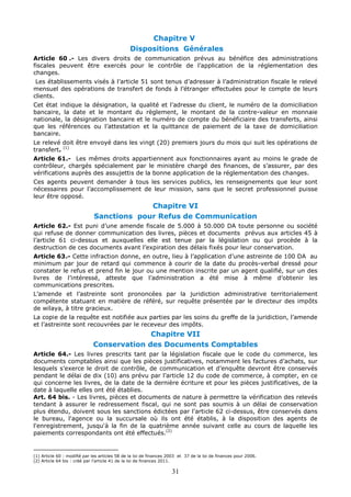 31
Chapitre V
Dispositions Générales
Article 60 .- Les divers droits de communication prévus au bénéfice des administrations
fiscales peuvent être exercés pour le contrôle de l’application de la réglementation des
changes.
Les établissements visés à l’article 51 sont tenus d’adresser à l’administration fiscale le relevé
mensuel des opérations de transfert de fonds à l’étranger effectuées pour le compte de leurs
clients.
Cet état indique la désignation, la qualité et l’adresse du client, le numéro de la domiciliation
bancaire, la date et le montant du règlement, le montant de la contre-valeur en monnaie
nationale, la désignation bancaire et le numéro de compte du bénéficiaire des transferts, ainsi
que les références ou l’attestation et la quittance de paiement de la taxe de domiciliation
bancaire.
Le relevé doit être envoyé dans les vingt (20) premiers jours du mois qui suit les opérations de
transfert. (1)
Article 61.- Les mêmes droits appartiennent aux fonctionnaires ayant au moins le grade de
contrôleur, chargés spécialement par le ministère chargé des finances, de s’assurer, par des
vérifications auprès des assujettis de la bonne application de la réglementation des changes.
Ces agents peuvent demander à tous les services publics, les renseignements que leur sont
nécessaires pour l’accomplissement de leur mission, sans que le secret professionnel puisse
leur être opposé.
Chapitre VI
Sanctions pour Refus de Communication
Article 62.- Est puni d’une amende fiscale de 5.000 à 50.000 DA toute personne ou société
qui refuse de donner communication des livres, pièces et documents prévus aux articles 45 à
l’article 61 ci-dessus et auxquelles elle est tenue par la législation ou qui procède à la
destruction de ces documents avant l’expiration des délais fixés pour leur conservation.
Article 63.- Cette infraction donne, en outre, lieu à l’application d’une astreinte de 100 DA au
minimum par jour de retard qui commence à courir de la date du procès-verbal dressé pour
constater le refus et prend fin le jour ou une mention inscrite par un agent qualifié, sur un des
livres de l’intéressé, atteste que l’administration a été mise à même d’obtenir les
communications prescrites.
L’amende et l’astreinte sont prononcées par la juridiction administrative territorialement
compétente statuant en matière de référé, sur requête présentée par le directeur des impôts
de wilaya, à titre gracieux.
La copie de la requête est notifiée aux parties par les soins du greffe de la juridiction, l’amende
et l’astreinte sont recouvrées par le receveur des impôts.
Chapitre VII
Conservation des Documents Comptables
Article 64.- Les livres prescrits tant par la législation fiscale que le code du commerce, les
documents comptables ainsi que les pièces justificatives, notamment les factures d’achats, sur
lesquels s’exerce le droit de contrôle, de communication et d’enquête devront être conservés
pendant le délai de dix (10) ans prévu par l’article 12 du code de commerce, à compter, en ce
qui concerne les livres, de la date de la dernière écriture et pour les pièces justificatives, de la
date à laquelle elles ont été établies.
Art. 64 bis. - Les livres, pièces et documents de nature à permettre la vérification des relevés
tendant à assurer le redressement fiscal, qui ne sont pas soumis à un délai de conservation
plus étendu, doivent sous les sanctions édictées par l'article 62 ci-dessus, être conservés dans
le bureau, l'agence ou la succursale où ils ont été établis, à la disposition des agents de
l'enregistrement, jusqu'à la fin de la quatrième année suivant celle au cours de laquelle les
paiements correspondants ont été effectués.(2)
(1) Article 60 : modifié par les articles 58 de la loi de finances 2003 et 37 de la loi de finances pour 2006.
(2) Article 64 bis : créé par l’article 41 de la loi de finances 2011.
 