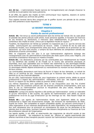 32
Art. 64 ter. - L'administration fiscale (service de l'enregistrement) est chargée d'exercer le
contrôle de la perception des taxes judiciaires.
A cet effet, les agents des impôts se font communiquer tous registres, dossiers et autres
documents classés aux archives des greffes.
Tout registre terminé devra être conservé par le greffier durant une période de dix années
pour être présenté à toute réquisition.(1)
TITRE V
LE SECRET PROFESSIONNEL
Chapitre I
Portée du secret professionnel
Article 65.- Est tenue au secret professionnel dans les termes de l’article 301 du code pénal
et passible des peines prévues audit article, toute personne appelée, à l’occasion de l’exercice
de ses fonctions ou attributions, à intervenir dans l’établissement, la perception ou le
contentieux des impôts et taxes prévus par la législation fiscale en vigueur. (2)
Toutefois, les dispositions de l’alinéa qui précède ne s’opposent pas à ce que les services des
impôts communiquent aux commissions de recours visées à l’article 81 bis du code des
procédures fiscales, tous renseignements utiles pour leurs permettre de se prononcer sur les
désaccords qui leurs sont soumis, y compris les leurs éléments de comparaison extraits des
déclarations d’autres contribuables.
Elles ne s’opposent pas non plus à ce que l’administration algérienne échange des
renseignements avec les administrations financières des Etats ayant conclu avec l’Algérie, une
convention d’assistance réciproque en matière d’impôts.
Article 66 .- les déclarations produites par les contribuables pour l’établissement de l’impôt
sur les bénéfices des sociétés et de l’impôt sur le revenu des personnes physiques et
assimilées, leurs sont opposables pour la fixation des indemnités ou des dommages-intérêts
qu’ils réclament à l’Etat, aux wilayas et aux communes, lorsque le montant de ces indemnités
ou dommages-intérêts dépend directement ou indirectement du montant de leurs bénéfices ou
de leurs revenus.
Les contribuables demandeurs sont tenus de fournir à l’appui de leur demande, un extrait de
rôles ou un certificat de non imposition délivré par le receveur des impôts du lieu de son
domicile ou du lieu d’activité déployée.
De son côté, l’administration fiscale est, pour l’application du présent article, déliée du secret
professionnel à l’égard des administrations intéressées, ainsi que des experts appelés à
fournir un rapport sur les affaires visées au premier alinéa ci-dessus.
Les mêmes dispositions sont applicables dans le cas d’acquisition pour des fins d’utilité
publique dans les conditions prévues par les diverses procédures d’expropriation, ainsi que
dans le cas ou l’administration poursuit la récupération des plus values, résultant de
l’exécution de travaux publics.
Article 67.- Lorsqu’une plainte régulière a été portée par l’administration contre un redevable
et qu’une information a été ouverte, les agents de l’administration sont déliés du secret
professionnel vis-à-vis du juge d’instruction qui les interroge sur les faits faisant l’objet de
plainte.
Article 68 .- Les agents de l’administration fiscale sont également déliés du secret
professionnel à l’égard des fonctionnaires chargés des fonctions de représentants de l’Etat,
auprès de l’ordre des comptables et expert comptables agréés, qui peuvent communiquer à
cette organisation et aux instances disciplinaires de cette organisation, les renseignements qui
leur sont nécessaires pour se prononcer en connaissance de cause sur les demandes et les
plaintes dont ils sont saisis, touchant l’examen des dossiers disciplinaires ou l’exercice de l’une
des professions relevant de l’organisation.
Les agents agréés, à cet effet, et assermentés des organismes de sécurité sociale et des
caisses de mutualité, les inspecteurs du travail, les officiers et agents assermentés des
affaires maritimes et des transports peuvent recevoir de l’administration fiscale communication
(1) Article 64 ter : créé par l’article 41 de la loi de finances 2011.
(2) Article 65 : modifié par l’article 41 de la loi de finances pour 2007.
 