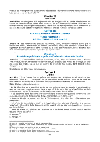 33
de tous les renseignements et documents nécessaires à l’accomplissement de leur mission de
lutte contre le travail dissimulé.
(1)
Chapitre II
Sanctions
Article 69.- Par dérogation aux dispositions qui les assujettissent au secret professionnel, les
agents de l'administration fiscale sont autorisés, en cas de litige concernant l'évaluation du
chiffre d'affaires effectué par un redevable, à faire état des renseignements qu'ils détiennent et
qui sont de nature à établir l'importance réelle des affaires réalisées par ce redevable.
PARTIE III
LES PROCEDURES CONTENTIEUSES
TITRE PREMIER :
LE CONTENTIEUX DE L’IMPOT
Article 70.- Les réclamations relatives aux impôts, taxes, droits ou amendes établis par le
service des impôts, ressortissent au recours contentieux, lorsqu’elles tendent à obtenir, soit la
réparation d’erreurs commises dans l’assiette ou le calcul des impositions, soit le bénéfice d’un
droit résultant d’une disposition législative ou réglementaire.
Chapitre I
Procédure préalable auprès de l’administration des impôts
Article 71.- Les réclamations relatives aux impôts, taxes, droits et amendes visés à l’article
70 ci-dessus, doivent être adressées selon le cas, au directeur des impôts de la wilaya, au chef
du centre des impôts ou au chef du centre de proximité des impôts, dont dépend le lieu
d’imposition. (2)
Un récépissé est délivré aux contribuables.
Section 1
Délais
Art. 72. -1) Sous réserve des cas prévus aux paragraphes ci-dessous, les réclamations sont
recevables jusqu’au 31 Décembre de La deuxième année suivant celle de la mise en
recouvrement du rôle ou de la réalisation des évènements qui motivent ces réclamations.
2) Le délai de réclamation expire :
- Le 31 Décembre de la deuxième année suivant celle au cours de laquelle le contribuable a
reçu de nouveaux avertissements, dans le cas où à la suite d’erreur d’expédition, de tels
avertissements lui ont été adressés par le service des impôts dont il relève ;
- le 31 décembre de la deuxième année suivant celle au cours de laquelle le contribuable a eu
connaissance certaine de l’existence d’impositions indûment réclamées ; (3)
3) Lorsque l’impôt ne donne pas lieu à l’établissement d’un rôle, les réclamations sont
présentées :
- s’il s’agit de contestations relatives à l’application des retenues effectuées à la source,
jusqu’au 31 Décembre de la deuxième année suivant celle au cours de laquelle ces retenues
ont été opérées ;
- dans les autres cas, jusqu’au 31 Décembre de la deuxième année suivant celle au titre de
laquelle l’impôt est versé. (4)
4) Abrogé. (5)
5) Abrogé. (6)
(1) Article 68 : complété par l’article 27 de la loi de finances pour 2003.
(2) Article 71 : modifié par l’article 59 de la loi de finances pour 2003 et modifié et complété par l’article 42 de la loi de finances pour
2007.
(3) Article 72-2 : modifié par l’article 18 de la loi de finances 2019.
(4) Article 72 : modifié et complété par l’article 43 de la loi de finances 2007.
(5) Article 72-4 : abrogé par l’article 15 de la loi de finances 2013.
(6) Article 72 -5: abrogé par l’article 33 de la loi de finances complémentaire 2015.
 