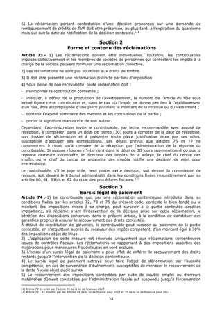 34
6) La réclamation portant contestation d’une décision prononcée sur une demande de
remboursement de crédits de TVA doit être présentée, au plus tard, à l’expiration du quatrième
mois qui suit la date de notification de la décision contestée.(1)
Section 2
Forme et contenu des réclamations
Article 73.- 1) Les réclamations doivent être individuelles. Toutefois, les contribuables
imposés collectivement et les membres de sociétés de personnes qui contestent les impôts à la
charge de la société peuvent formuler une réclamation collective.
2) Les réclamations ne sont pas soumises aux droits de timbre.
3) Il doit être présenté une réclamation distincte par lieu d’imposition.
4) Sous peine de non recevabilité, toute réclamation doit :
- mentionner la contribution contestée ;
- indiquer, à défaut de la production de l’avertissement, le numéro de l’article du rôle sous
lequel figure cette contribution et, dans le cas où l’impôt ne donne pas lieu à l’établissement
d’un rôle, être accompagnée d’une pièce justifiant le montant de la retenue ou du versement ;
- contenir l’exposé sommaire des moyens et les conclusions de la partie ;
- porter la signature manuscrite de son auteur.
Cependant, l’administration invite le contribuable, par lettre recommandée avec accusé de
réception, à compléter, dans un délai de trente (30) jours à compter de la date de réception,
son dossier de réclamation et à présenter toute pièce justificative citée par ses soins,
susceptible d’appuyer ses contestations. Les délais prévus aux articles 76 et 77 ne
commencent à courir qu’à compter de la réception par l’administration de la réponse du
contribuable. Si aucune réponse n’intervient dans le délai de 30 jours sus-mentionné ou que la
réponse demeure incomplète, le directeur des impôts de la wilaya, le chef du centre des
impôts ou le chef du centre de proximité des impôts notifie une décision de rejet pour
irrecevabilité.
Le contribuable, s’il le juge utile, peut porter cette décision, soit devant la commission de
recours, soit devant le tribunal administratif dans les conditions fixées respectivement par les
articles 80, 81, 81bis et 82 du code des procédures fiscales. (2)
Section 3
Sursis légal de paiement
Article 74 .-1) Le contribuable qui, par une réclamation contentieuse introduite dans les
conditions fixées par les articles 72, 73 et 75 du présent code, conteste le bien-fondé ou le
montant des impositions mises à sa charge, peut surseoir à la partie contestée desdites
impositions, s’il réclame avant l’intervention de la décision prise sur cette réclamation, le
bénéfice des dispositions contenues dans le présent article, à la condition de constituer des
garanties propres à assurer le recouvrement des droits contestés.
A défaut de constitution de garanties, le contribuable peut surseoir au paiement de la partie
contestée, en s’acquittant auprès du receveur des impôts compétent, d’un montant égal à 30%
des impositions objet de litige.
2) L’application de cette mesure est réservée uniquement aux réclamations contentieuses
issues de contrôles fiscaux. Les réclamations se rapportant à des impositions assorties des
majorations pour manœuvres frauduleuses en sont exclues.
3) L’octroi d’un sursis légal de paiement a pour effet de différer le recouvrement des droits
restants jusqu’à l’intervention de la décision contentieuse.
4) Le sursis légal de paiement octroyé peut faire l’objet de dénonciation par l’autorité
compétente, en cas de survenance d’événements susceptibles de menacer le recouvrement de
la dette fiscale objet dudit sursis.
5) Le recouvrement des impositions contestées par suite de double emploi ou d’erreurs
matérielles dûment constatées par l’administration fiscale est suspendu jusqu’à l’intervention
(1) Article 72-6 : créé par l’article 45 de la loi de finances 2017.
(2) Article 73 - 4 : modifié par les articles 44 de la loi de finance pour 2007 et 35 de la loi de finances pour 2012.
 