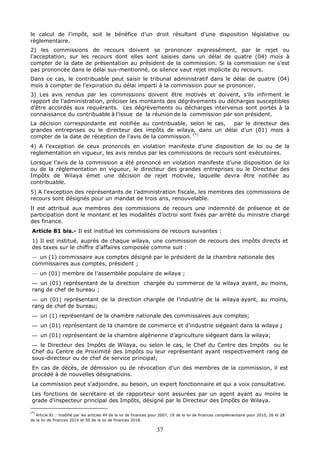 37
le calcul de l’impôt, soit le bénéfice d’un droit résultant d’une disposition législative ou
règlementaire.
2) les commissions de recours doivent se prononcer expressément, par le rejet ou
l’acceptation, sur les recours dont elles sont saisies dans un délai de quatre (04) mois à
compter de la date de présentation au président de la commission. Si la commission ne s’est
pas prononcée dans le délai sus-mentionné, ce silence vaut rejet implicite du recours.
Dans ce cas, le contribuable peut saisir le tribunal administratif dans le délai de quatre (04)
mois à compter de l’expiration du délai imparti à la commission pour se prononcer.
3) Les avis rendus par les commissions doivent être motivés et doivent, s’ils infirment le
rapport de l’administration, préciser les montants des dégrèvements ou décharges susceptibles
d’être accordés aux requérants. Les dégrèvements ou décharges intervenus sont portés à la
connaissance du contribuable à l’issue de la réunion de la commission par son président.
La décision correspondante est notifiée au contribuable, selon le cas, par le directeur des
grandes entreprises ou le directeur des impôts de wilaya, dans un délai d’un (01) mois à
compter de la date de réception de l’avis de la commission. (*)
4) A l’exception de ceux prononcés en violation manifeste d’une disposition de loi ou de la
réglementation en vigueur, les avis rendus par les commissions de recours sont exécutoires.
Lorsque l’avis de la commission a été prononcé en violation manifeste d’une disposition de loi
ou de la réglementation en vigueur, le directeur des grandes entreprises ou le Directeur des
Impôts de Wilaya émet une décision de rejet motivée, laquelle devra être notifiée au
contribuable.
5) A l’exception des représentants de l’administration fiscale, les membres des commissions de
recours sont désignés pour un mandat de trois ans, renouvelable.
Il est attribué aux membres des commissions de recours une indemnité de présence et de
participation dont le montant et les modalités d’octroi sont fixés par arrêté du ministre chargé
des finance.
Article 81 bis.- Il est institué les commissions de recours suivantes :
1) Il est institué, auprès de chaque wilaya, une commission de recours des impôts directs et
des taxes sur le chiffre d’affaires composée comme suit :
— un (1) commissaire aux comptes désigné par le président de la chambre nationale des
commissaires aux comptes, président ;
— un (01) membre de l’assemblée populaire de wilaya ;
— un (01) représentant de la direction chargée du commerce de la wilaya ayant, au moins,
rang de chef de bureau ;
— un (01) représentant de la direction chargée de l’industrie de la wilaya ayant, au moins,
rang de chef de bureau;
— un (1) représentant de la chambre nationale des commissaires aux comptes;
— un (01) représentant de la chambre de commerce et d’industrie siégeant dans la wilaya ;
— un (01) représentant de la chambre algérienne d’agriculture siégeant dans la wilaya;
— le Directeur des Impôts de Wilaya, ou selon le cas, le Chef du Centre des Impôts ou le
Chef du Centre de Proximité des Impôts ou leur représentant ayant respectivement rang de
sous-directeur ou de chef de service principal;
En cas de décès, de démission ou de révocation d’un des membres de la commission, il est
procédé à de nouvelles désignations.
La commission peut s'adjoindre, au besoin, un expert fonctionnaire et qui a voix consultative.
Les fonctions de secrétaire et de rapporteur sont assurées par un agent ayant au moins le
grade d’inspecteur principal des Impôts, désigné par le Directeur des Impôts de Wilaya.
(*)
Article 81 : modifié par les articles 49 de la loi de finances pour 2007, 19 de la loi de finances complémentaire pour 2010, 26 et 28
de la loi de finances 2016 et 50 de la loi de finances 2018.
 