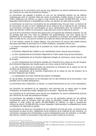 38
Les membres de la commission sont soumis aux obligations du secret professionnel prévues
par l’article 65 du code des procédures fiscales. (1)
La commission est appelée à émettre un avis sur les demandes portant sur les affaires
contentieuses dont le montant total des droits et pénalités (impôts directs et taxes sur le
chiffre d’affaires) est inférieur ou égal à vingt millions de dinars (20.000.000 DA), et pour
lesquelles l’administration a préalablement rendu une décision de rejet total ou partiel.
La commission se réunit sur convocation de son président deux fois par mois. La réunion de
la commission ne peut se tenir valablement qu’en présence de la majorité de ses membres.
La commission convoque les contribuables ou leurs représentants pour les entendre. A cet
effet, elle doit leur notifier la convocation vingt (20) jours avant la date de la réunion.
Les avis de la commission doivent être approuvés à la majorité des membres présents. En cas
de partage égal des voix, celle du président est prépondérante. Ces avis, signés par le
président de la commission, sont notifiés par le secrétaire au directeur des impôts de wilaya
dans un délai de dix (10) jours à compter de la date de clôture des travaux de la commission.
2) Il est institué, auprès de chaque Région, une commission de recours des impôts directs,
des taxes assimilées et des taxes sur le chiffre d’affaires, composée comme suit :
— Un expert comptable désigné par le président de l’ordre national des experts comptables,
président.
— le Directeur Régional des Impôts ou son représentant ayant rang de sous-directeur;
— un (01) représentant de la Direction Régionale du Trésor ayant rang de sous-directeur;
— un (01) représentant de la Direction Régionale chargée du commerce, ayant rang de chef
de bureau;
— un (01) représentant de la Direction chargée de l’Industrie de la wilaya du lieu de situation
de la Direction Régionale des Impôts ayant, au moins, rang de chef de bureau;
— un (01) représentant de la chambre de commerce et d’industrie de la wilaya du lieu de
situation de la Direction Régionale des Impôts;
— un (01) représentant de la chambre d’agriculture de la wilaya du lieu de situation de la
Direction Régionale des Impôts;
— un représentant de l’ordre national des experts comptables.
En cas de décès, de démission ou de révocation de l’un des membres de la commission, il est
procédé à de nouvelles désignations.
La commission peut s'adjoindre, au besoin, un expert fonctionnaire et qui a voix consultative.
Les fonctions de secrétaire et de rapporteur sont assurées par un agent ayant le grade
d’inspecteur principal des impôts, désigné par le directeur régional des impôts. (2)
Les membres de la commission sont soumis aux obligations du secret professionnel prévues
par l’article 65 du code des procédures fiscales.
La commission est appelée à émettre un avis sur les demandes portant sur les affaires
contentieuses dont le montant total des droits et pénalités (impôts directs et TVA) est
supérieur à vingt million de dinars (20.000.000DA) et inférieur ou égal à soixante-dix
millions de dinars (70.000.000 DA) et pour lesquelles l’administration a préalablement rendu
une décision de rejet total ou partiel.
La commission se réunit sur convocation de son président une fois par mois. La réunion de la
commission ne peut se tenir valablement qu’en présence de la majorité de ses membres. La
commission convoque les contribuables ou leurs représentants pour les entendre. A cet effet,
elle doit leur notifier la convocation vingt (20) jours avant la date de la réunion.
(1) Article 81 bis : créé par l’article 63 de la loi de finances pour 2007 et modifié par les articles 27 et 28 de la loi de finances 2016,
48 de la loi de finances 2017 et 51 de la loi de finances 2018.
(2) Article 81 bis : créé par l’article 63 de la loi de finances pour 2007 et modifié par les articles 27 et 28 de la loi de finances 2016,
48 de la loi de finances 2017 et 51 de la loi de finances 2018.
 