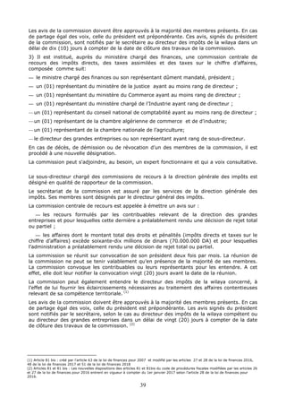 39
Les avis de la commission doivent être approuvés à la majorité des membres présents. En cas
de partage égal des voix, celle du président est prépondérante. Ces avis, signés du président
de la commission, sont notifiés par le secrétaire au directeur des impôts de la wilaya dans un
délai de dix (10) jours à compter de la date de clôture des travaux de la commission.
3) Il est institué, auprès du ministère chargé des finances, une commission centrale de
recours des impôts directs, des taxes assimilées et des taxes sur le chiffre d’affaires,
composée comme suit:
— le ministre chargé des finances ou son représentant dûment mandaté, président ;
— un (01) représentant du ministère de la justice ayant au moins rang de directeur ;
— un (01) représentant du ministère du Commerce ayant au moins rang de directeur ;
— un (01) représentant du ministère chargé de l’Industrie ayant rang de directeur ;
—un (01) représentant du conseil national de comptabilité ayant au moins rang de directeur ;
—un (01) représentant de la chambre algérienne de commerce et de d’industrie;
—un (01) représentant de la chambre nationale de l’agriculture;
—le directeur des grandes entreprises ou son représentant ayant rang de sous-directeur.
En cas de décès, de démission ou de révocation d’un des membres de la commission, il est
procédé à une nouvelle désignation.
La commission peut s'adjoindre, au besoin, un expert fonctionnaire et qui a voix consultative.
Le sous-directeur chargé des commissions de recours à la direction générale des impôts est
désigné en qualité de rapporteur de la commission.
Le secrétariat de la commission est assuré par les services de la direction générale des
impôts. Ses membres sont désignés par le directeur général des impôts.
La commission centrale de recours est appelée à émettre un avis sur :
— les recours formulés par les contribuables relevant de la direction des grandes
entreprises et pour lesquelles cette dernière a préalablement rendu une décision de rejet total
ou partiel ;
— les affaires dont le montant total des droits et pénalités (impôts directs et taxes sur le
chiffre d’affaires) excède soixante-dix millions de dinars (70.000.000 DA) et pour lesquelles
l’administration a préalablement rendu une décision de rejet total ou partiel.
La commission se réunit sur convocation de son président deux fois par mois. La réunion de
la commission ne peut se tenir valablement qu’en présence de la majorité de ses membres.
La commission convoque les contribuables ou leurs représentants pour les entendre. A cet
effet, elle doit leur notifier la convocation vingt (20) jours avant la date de la réunion.
La commission peut également entendre le directeur des impôts de la wilaya concerné, à
l’effet de lui fournir les éclaircissements nécessaires au traitement des affaires contentieuses
relevant de sa compétence territoriale. (1)
Les avis de la commission doivent être approuvés à la majorité des membres présents. En cas
de partage égal des voix, celle du président est prépondérante. Les avis signés du président
sont notifiés par le secrétaire, selon le cas au directeur des impôts de la wilaya compétent ou
au directeur des grandes entreprises dans un délai de vingt (20) jours à compter de la date
de clôture des travaux de la commission. (2)
(1) Article 81 bis : créé par l’article 63 de la loi de finances pour 2007 et modifié par les articles 27 et 28 de la loi de finances 2016,
48 de la loi de finances 2017 et 51 de la loi de finances 2018 .
(2) Articles 81 et 81 bis : Les nouvelles dispositions des articles 81 et 81bis du code de procédures fiscales modifiées par les articles 26
et 27 de la loi de finances pour 2016 entrent en vigueur à compter du 1er janvier 2017 selon l’article 28 de la loi de finances pour
2016.
 
