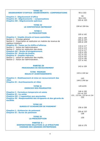 4
95 à 103
95
96 à 101
102 et 103
104 et 104 bis
105 à 142
106 à 109
106 et 107
108 et 109
110 à 117
110 à 113
114 à 117
118 à 126
127 à 132
133 à 142
133 à 136
137 à 142
143 à 159
à 144 ter
143
143
144 à 144 ter
145 à155
146 à 150
151 et 152
153 , 153 bis, 153 ter et 154
155
156 à 158
156 et 157
158
159
160 à 179
TITRE III
DEGREVEMENT D’OFFICE- DEGREVEMENTS –COMPENSATIONS
Chapitre I : Dégrèvement d’office
Chapitre II : Dégrèvements – compensations
Chapitre III : Dégrèvements spéciaux
TITRE IV
LE CONTENTIEUX REPRESSIF
TITRE V
LA PRESCRIPTION
Chapitre I : Impôts directs et taxes assimilées
Section 1 : Principe général
Section 2 : Prescription et restitution en matière de revenus de
capitaux mobiliers
Chapitre II : Taxes sur le chiffre d’affaires
Section 1 : Action de l’administration
Section 2 : Action en restitution des droits
Chapitre III : Droits d’enregistrement.
Chapitre IV : Droits de timbre.
Chapitre V : Impôts indirects.
Section 1 : action en restitution des impôts.
Section 2 : Action de l’administration.
PARTIE IV
PROCEDURES DE RECOUVREMENT
TITRE PREMIER
ROLES ET AVERTISSEMENTS
Chapitre I : Etablissement et mise en recouvrement des
rôles
Chapitre II : Avertissements et rôles
TITRE II
EXERCICE DES POURSUITES
Chapitre I : Fermeture temporaire et saisie
Chapitre II : La vente
Chapitre III : L’opposition aux poursuites
Chapitre IV : Responsabilité des dirigeants et des gérants de
sociétés
TITRE III
SURSIS ET ECHEANCIER DE PAIEMENT
Chapitre I : Echéancier de paiement
Chapitre II : Sursis de paiement
TITRE IV
LA PRESCRIPTION
PARTIE V :
DISPOSITIONS RELATIVES A LA STRUCTURE
CHARGEE DES GRANDES ENTREPRISES
 