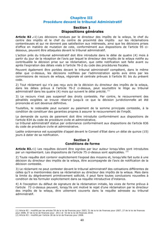 40
Chapitre III
Procédure devant le tribunal Administratif
Section 1
Dispositions générales
Article 82 .-1) Les décisions rendues par le directeur des impôts de la wilaya, le chef du
centre des impôts et le chef du centre de proximité des impôts sur les réclamations
contentieuses et qui ne donnent pas satisfaction aux intéressés, ainsi que les décisions prises
d’office en matière de mutation de cote, conformément aux dispositions de l’article 95 ci-
dessous, peuvent être attaquées devant le tribunal administratif.
L’action près du tribunal administratif doit être introduite dans le délai de quatre (4) mois à
partir du jour de la réception de l’avis par lequel le directeur des impôts de la wilaya notifie au
contribuable la décision prise sur sa réclamation, que cette notification soit faite avant ou
après l’expiration des délais visés à l’article 76-2 du code des procédures fiscales.
Peuvent également être portées devant le tribunal administratif compétent, dans le même
délai que ci-dessus, les décisions notifiées par l’administration après avis émis par les
commissions de recours de wilaya, régionale et centrale prévues à l’article 81 bis du présent
code.
2) Tout réclamant qui n’a pas reçu avis de la décision du directeur des impôts de la wilaya,
dans les délais prévus à l’article 76-2 ci-dessus, peut soumettre le litige au tribunal
administratif dans les quatre (4) mois qui suivent le délai précité. (1)
3) Le recours n’est pas suspensif des droits contestés. Par contre, le recouvrement des
pénalités exigibles se trouve réservé jusqu’à ce que la décision juridictionnelle ait été
prononcée et soit devenue définitive.
Toutefois, le redevable peut surseoir au paiement de la somme principale contestée, à la
condition de constituer des garanties propres à assurer le recouvrement de l’impôt.
La demande de sursis de paiement doit être introduite conformément aux dispositions de
l’article 834 du code de procédure civile et administrative.
Le tribunal administratif statue par ordonnance conformément aux dispositions de l’article 836
du code de procédure civile et administrative.
Ladite ordonnance est susceptible d’appel devant le Conseil d’Etat dans un délai de quinze (15)
jours à dater de sa notification.
Section 2
Conditions de forme
Article 83.-1) Les requêtes doivent être signées par leur auteur lorsqu’elles sont introduites
par un représentant. Les dispositions de l’article 75 ci-dessus sont applicables. (2)
2) Toute requête doit contenir explicitement l’exposé des moyens et, lorsqu’elle fait suite à une
décision du directeur des impôts de la wilaya, être accompagnée de l’avis de notification de la
décision contestée.
3) Le réclamant ne peut contester devant le tribunal administratif des cotisations différentes de
celles qu’il a mentionnées dans sa réclamation au directeur des impôts de la wilaya. Mais dans
la limite du dégrèvement primitivement sollicité, il peut faire toutes conclusions nouvelles à
condition de les formuler explicitement dans sa requête introductive d’instance.
4) A l’exception du défaut de signature de la réclamation initiale, les vices de forme prévus à
l’article 73 ci-dessus peuvent, lorsqu’ils ont motivé le rejet d’une réclamation par le directeur
des impôts de la wilaya, être utilement couverts dans la requête adressée au tribunal
administratif.
(1) Article 82 : modifié par les articles 59 de la loi de finances pour 2003, 51 de la loi de finances pour 2007, 27 de la loi de finances
pour 2008, 47 de la loi de finances pour 2011 et 52 de la loi de finances 2018.
(2) Article 83 : modifié par l’article 28 de la loi de finances pour 2008.
 