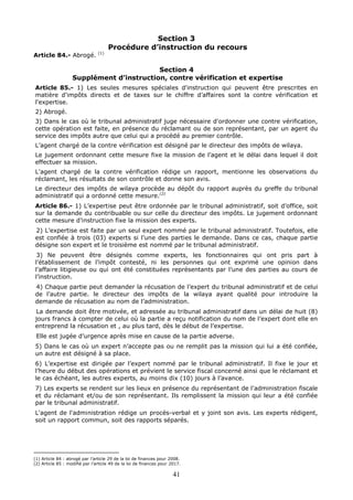 41
Section 3
Procédure d’instruction du recours
Article 84.- Abrogé. (1)
Section 4
Supplément d’instruction, contre vérification et expertise
Article 85.- 1) Les seules mesures spéciales d'instruction qui peuvent être prescrites en
matière d'impôts directs et de taxes sur le chiffre d’affaires sont la contre vérification et
l'expertise.
2) Abrogé.
3) Dans le cas où le tribunal administratif juge nécessaire d'ordonner une contre vérification,
cette opération est faite, en présence du réclamant ou de son représentant, par un agent du
service des impôts autre que celui qui a procédé au premier contrôle.
L’agent chargé de la contre vérification est désigné par le directeur des impôts de wilaya.
Le jugement ordonnant cette mesure fixe la mission de l’agent et le délai dans lequel il doit
effectuer sa mission.
L'agent chargé de la contre vérification rédige un rapport, mentionne les observations du
réclamant, les résultats de son contrôle et donne son avis.
Le directeur des impôts de wilaya procède au dépôt du rapport auprès du greffe du tribunal
administratif qui a ordonné cette mesure.(2)
Article 86.- 1) L’expertise peut être ordonnée par le tribunal administratif, soit d’office, soit
sur la demande du contribuable ou sur celle du directeur des impôts. Le jugement ordonnant
cette mesure d’instruction fixe la mission des experts.
2) L’expertise est faite par un seul expert nommé par le tribunal administratif. Toutefois, elle
est confiée à trois (03) experts si l’une des parties le demande. Dans ce cas, chaque partie
désigne son expert et le troisième est nommé par le tribunal administratif.
3) Ne peuvent être désignés comme experts, les fonctionnaires qui ont pris part à
l’établissement de l’impôt contesté, ni les personnes qui ont exprimé une opinion dans
l’affaire litigieuse ou qui ont été constituées représentants par l’une des parties au cours de
l’instruction.
4) Chaque partie peut demander la récusation de l’expert du tribunal administratif et de celui
de l’autre partie. le directeur des impôts de la wilaya ayant qualité pour introduire la
demande de récusation au nom de l’administration.
La demande doit être motivée, et adressée au tribunal administratif dans un délai de huit (8)
jours francs à compter de celui où la partie a reçu notification du nom de l’expert dont elle en
entreprend la récusation et , au plus tard, dès le début de l’expertise.
Elle est jugée d’urgence après mise en cause de la partie adverse.
5) Dans le cas où un expert n’accepte pas ou ne remplit pas la mission qui lui a été confiée,
un autre est désigné à sa place.
6) L’expertise est dirigée par l’expert nommé par le tribunal administratif. Il fixe le jour et
l’heure du début des opérations et prévient le service fiscal concerné ainsi que le réclamant et
le cas échéant, les autres experts, au moins dix (10) jours à l’avance.
7) Les experts se rendent sur les lieux en présence du représentant de l'administration fiscale
et du réclamant et/ou de son représentant. Ils remplissent la mission qui leur a été confiée
par le tribunal administratif.
L'agent de l'administration rédige un procès-verbal et y joint son avis. Les experts rédigent,
soit un rapport commun, soit des rapports séparés.
(1) Article 84 : abrogé par l’article 29 de la loi de finances pour 2008.
(2) Article 85 : modifié par l’article 49 de la loi de finances pour 2017.
 
