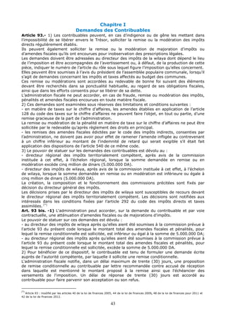 43
Chapitre I
Demandes des Contribuables
Article 93.- 1) Les contribuables peuvent, en cas d’indigence ou de gêne les mettant dans
l’impossibilité de se libérer envers le Trésor, solliciter la remise ou la modération des impôts
directs régulièrement établis.
Ils peuvent également solliciter la remise ou la modération de majoration d’impôts ou
d’amendes fiscales qu’ils ont encourues pour inobservation des prescriptions légales.
Les demandes doivent être adressées au directeur des impôts de la wilaya dont dépend le lieu
de l’imposition et être accompagnées de l’avertissement ou, à défaut, de la production de cette
pièce, indiquer le numéro de l’article du rôle sous lequel figure l’imposition qu’elles concernent.
Elles peuvent être soumises à l’avis du président de l’assemblée populaire communale, lorsqu’il
s’agit de demandes concernant les impôts et taxes affectés au budget des communes.
Ces remise ou modérations sont accordées au redevable de bonne foi suivant des éléments
devant être recherchés dans sa ponctualité habituelle, au regard de ses obligations fiscales,
ainsi que dans les efforts consentis pour se libérer de sa dette.
L’administration fiscale ne peut accorder, en cas de fraude, remise ou modération des impôts,
pénalités et amendes fiscales encourues en toute matière fiscale.
2) Ces demandes sont examinées sous réserves des limitations et conditions suivantes :
- en matière de taxes sur le chiffre d’affaires, les amendes établies en application de l’article
128 du code des taxes sur le chiffre d’affaires ne peuvent faire l’objet, en tout ou partie, d’une
remise gracieuse de la part de l’administration.
La remise ou modération de la pénalité en matière de taxe sur le chiffre d’affaires ne peut être
sollicitée par le redevable qu’après règlement des droits en principal.
- les remises des amendes fiscales édictées par le code des impôts indirects, consenties par
l’administration, ne doivent pas avoir pour effet de ramener l’amende infligée au contrevenant
à un chiffre inférieur au montant de l’indemnité de retard qui serait exigible s’il était fait
application des dispositions de l’article 540 de ce même code.
3) Le pouvoir de statuer sur les demandes des contribuables est dévolu au :
- directeur régional des impôts territorialement compétent, après avis de la commission
instituée à cet effet, à l’échelon régional, lorsque la somme demandée en remise ou en
modération excède cinq million de dinars (5.000.000 DA).
- directeur des impôts de wilaya, après avis de la commission instituée à cet effet, à l’échelon
de wilaya, lorsque la somme demandée en remise ou en modération est inférieure ou égale à
cinq million de dinars (5.000.000 DA).
La création, la composition et le fonctionnement des commissions précitées sont fixés par
décision du directeur général des impôts.
Les décisions prises par le directeur des impôts de wilaya sont susceptibles de recours devant
le directeur régional des impôts territorialement compétent. Les décisions sont notifiées aux
intéressés dans les conditions fixées par l’article 292 du code des impôts directs et taxes
assimilées. (*)
Art. 93 bis. -1) L'administration peut accorder, sur la demande du contribuable et par voie
contractuelle, une atténuation d’amendes fiscales ou de majorations d’impôts.
Le pouvoir de statuer sur ces demandes est dévolu :
- au directeur des impôts de wilaya après qu'elles aient été soumises à la commission prévue à
l'article 93 du présent code lorsque le montant total des amendes fiscales et pénalités, pour
lequel la remise conditionnelle est sollicitée, est inférieur ou égal à la somme de 5.000.000 DA;
- au directeur régional des impôts après qu'elles aient été soumises à la commission prévue à
l'article 93 du présent code lorsque le montant total des amendes fiscales et pénalités, pour
lequel la remise conditionnelle est sollicitée, excède la somme de 5.000.000 DA.
2) Pour bénéficier de ce dispositif, le contribuable est tenu de formuler une demande écrite
auprès de l'autorité compétente, par laquelle il sollicite une remise conditionnelle.
L'administration fiscale notifie, dans un délai maximum de trente (30) jours, une proposition
de remise conditionnelle au contribuable par lettre recommandée contre accusé de réception
dans laquelle est mentionné le montant proposé à la remise ainsi que l'échéancier des
versements de l'imposition. Un délai de réponse de trente (30) jours est accordé au
contribuable pour faire parvenir son acceptation ou son refus.
(*)
Article 93 : modifié par les articles 40 de la loi de finances 2005, 44 de la loi de finances 2009, 48 de la loi de finances pour 2011 et
42 de la loi de finances 2012.
 