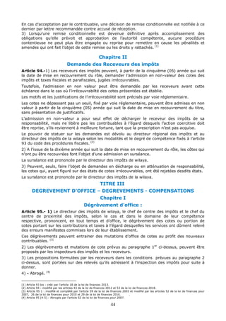 44
En cas d'acceptation par le contribuable, une décision de remise conditionnelle est notifiée à ce
dernier par lettre recommandée contre accusé de réception.
3) Lorsqu'une remise conditionnelle est devenue définitive après accomplissement des
obligations qu’elle prévoit et approbation de l’autorité compétente, aucune procédure
contentieuse ne peut plus être engagée ou reprise pour remettre en cause les pénalités et
amendes qui ont fait l’objet de cette remise ou les droits y rattachés. (1)
Chapitre II
Demande des Receveurs des impôts
Article 94.-1) Les receveurs des impôts peuvent, à partir de la cinquième (05) année qui suit
la date de mise en recouvrement du rôle, demander l’admission en non-valeur des cotes des
impôts et taxes fiscales et parafiscales, jugées irrécouvrables.
Toutefois, l'admission en non valeur peut être demandée par les receveurs avant cette
échéance dans le cas où l'irrécouvrabilté des cotes présentées est établie.
Les motifs et les justifications de l’irrécouvrabilité sont précisés par voie réglementaire.
Les cotes ne dépassant pas un seuil, fixé par voie réglementaire, peuvent être admises en non
valeur à partir de la cinquième (05) année qui suit la date de mise en recouvrement du titre,
sans présentation de justificatifs.
L’admission en non-valeur a pour seul effet de décharger le receveur des impôts de sa
responsabilité, mais ne libère pas les contribuables à l’égard desquels l’action coercitive doit
être reprise, s’ils reviennent à meilleure fortune, tant que la prescription n’est pas acquise.
Le pouvoir de statuer sur les demandes est dévolu au directeur régional des impôts et au
directeur des impôts de la wilaya selon les modalités et le degré de compétence fixés à l’article
93 du code des procédures fiscales. (2)
2) A l’issue de la dixième année qui suit la date de mise en recouvrement du rôle, les côtes qui
n’ont pu être recouvrées font l’objet d’une admission en surséance.
La surséance est prononcée par le directeur des impôts de wilaya.
3) Peuvent, seuls, faire l’objet de demandes en décharge ou en atténuation de responsabilité,
les cotes qui, ayant figuré sur des états de cotes irrécouvrables, ont été rejetées desdits états.
La surséance est prononcée par le directeur des impôts de la wilaya.
TITRE III
DEGREVEMENT D’OFFICE – DEGREVEMENTS - COMPENSATIONS
Chapitre I
Dégrèvement d’office :
Article 95.- 1) Le directeur des impôts de wilaya, le chef de centre des impôts et le chef du
centre de proximité des impôts, selon le cas et dans le domaine de leur compétence
respective, prononcent, en tout temps et d’office, le dégrèvement des cotes ou portion de
cotes portant sur les contributions et taxes à l’égard desquelles les services ont dûment relevé
des erreurs manifestes commises lors de leur établissement.
Ces dégrèvements peuvent entrainer des mutations d’office de cotes au profit des nouveaux
contribuables. (3)
2) Les dégrèvements et mutations de cote prévus au paragraphe 1er
ci-dessus, peuvent être
proposés par les inspecteurs des impôts et les receveurs.
3) Les propositions formulées par les receveurs dans les conditions prévues au paragraphe 2
ci-dessus, sont portées sur des relevés qu’ils adressent à l’inspection des impôts pour suite à
donner.
4) - Abrogé. (4)
(1) Article 93 bis : créé par l’article 18 de la loi de finances 2013.
(2) Article 94 : modifié par les articles 43 de la loi de finances 2012 et 53 de la loi de finances 2018.
(3) Article 95-1 : modifié et complété par l’article 59 de la loi de finances 2003 et modifié par les articles 52 de la loi de finances pour
2007, 26 de la loi de finances pour 2010 et 29 de la loi de finances 2016. .
(4) Article 95 (4-5) : Abrogés par l’article 52 de la loi de finances pour 2007.
 
