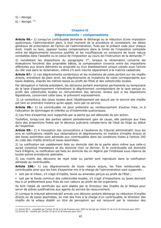 45
5) - Abrogé.
6) - Abrogé. (1)
Chapitre II
Dégrèvements – compensations
Article 96.- 1) Lorsqu’un contribuable demande la décharge ou la réduction d’une imposition
quelconque, l’administration peut, à tout moment de la procédure et nonobstant, les délais
généraux de prescription de l’action de l’administration, fixés par le présent code pour chaque
droit, impôt ou taxe, opposer toutes compensations dans la limite de l’imposition contestée
entre les dégrèvements reconnus justifiés et les insuffisances ou omissions de toute nature
constatées dans l’assiette ou le calcul de l’imposition au cours de l’instruction de la demande.(2)
2) nonobstant les dispositions du paragraphe 1er
, lorsque la réclamation concerne les
évaluations foncières des propriétés bâties, la compensation s’exerce entre les impositions
afférentes aux divers éléments du propriété ou d’un établissement unique cotisés sous l’article
du rôle visé dans la réclamation, même s’il sont inscrits séparément à la matrice cadastrale.
Article 97.- 1) Les dégrèvements contentieux et les mutations de cotes portant sur les impôts
directs, entraînent de plein droit, les dégrèvements et mutations de cotes correspondants aux
taxes établies, d’après les mêmes bases au profit de l’Etat et des collectivités locales.
Par dérogation à l’alinéa précédent, les décisions portant exemption permanente ou temporaire
de la taxe d’assainissement n’entraînent le dégrèvement correspondant de la taxe perçue au
profit des collectivités locales en rémunération des services rendus que si les dispositions
législatives, concernant cette taxe, le prévoient expressément.
2) Le contentieux des taxes locales dont l’établissement est assuré par le service des impôts
est tant en première instance qu’en appel, suivi par ce service.
Article 98.- 1) Le contribuable ne peut prétendre au remboursement d’autres frais, ni à
l’allocation de dommages et intérêts ou d’indemnités quelconques.
2) Les frais d’expertise sont supportés par la partie qui est déboutée de son action.
Toutefois, lorsqu’une des parties obtient partiellement gain de cause, elle participe aux frais
dans des proportions fixées par la décision judiciaire compte-tenu de l’état du litige au début
de l’expertise.
Article 99.- 1) A l’exception des convocations à l’audience du tribunal administratif, tous les
avis et notifications relatifs aux réclamations et dégrèvements en matière d’impôts directs et
des taxes assimilées sont adressés aux contribuables dans les conditions fixées à l’article 292
du code des impôts directs et taxes assimilées.
2) La notification est valablement faite au domicile réel de la partie alors même que celle-ci
aurait constitué mandataire et élu domicile chez ce dernier. Si le contribuable est domicilié
hors d’Algérie, la notification est faite au domicile élu en Algérie par l’intéressé sous réserve de
toutes autres procédures spéciales.
3) Les motifs des décisions de rejet total ou partiel sont reproduits dans la notification
adressée au contribuable.
Article 100.- 1) Les dégrèvements de toute nature acquis, les frais remboursés au
contribuable ainsi que les frais d’expertise mis à la charge de l’administration sont supportés :
 soit par le trésor, s’il s’agit d’impôts, taxes ou amendes perçus au profit de l’Etat ;
 soit par le fonds commun des collectivités locales, s’il s’agit d’impositions ou taxes donnant
lieu à un prélèvement pour frais de non valeurs au profit de cet organisme.
Ils font l’objet de certificats qui sont établis par le Directeur des Impôts de la Wilaya pour
servir de pièces justificatives aux agents du service de recouvrement.
2) Lorsque le tribunal administratif annule une décision portant décharge ou réduction d’impôts
directs ou de taxes assimilées, ou met des frais à la charge d’un contribuable, le directeur des
impôts de la wilaya établit un titre de perception qui est recouvré par le receveur des
(1) Article 95-6 : complété par l’article 59 de la loi de finances pour 2003 et abrogé par l’article 52 de la loi de finances pour 2007.
(2) Article 96 : modifié par l’article 53 de la loi de finances pour 2017.
 