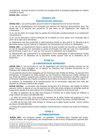 46
contributions diverses et dont le montant est exigible selon la procédure applicable en matière
d’impôts et taxes.
Article 101.- Abrogé. (1)
Chapitre III
Dégrèvements spéciaux
Article 102 .- Les contribuables peuvent obtenir le dégrèvement de la taxe foncière:
1) en cas de désaffectation de l’immeuble par décision de l’autorité administrative pour des
motifs liés à la sécurité des personnes et des biens et de l’application des règles de
l’urbanisme ;
2) en cas de perte de l’usage total ou partiel de l’immeuble consécutivement à un évènement
extraordinaire ;
3) en cas de démolition même volontaire de la totalité ou d’une partie d’un immeuble bâti à
partir de la date de la démolition.
La réclamation doit être présentée à l’administration fiscale au plus tard le 31 décembre de la
deuxième année suivant celle de la réalisation de l’événement qui motive la réclamation.
Article 103 .- Le dégrèvement total ou partiel de la taxe foncière est accordé au contribuable,
en cas de disparition d’un immeuble ou partie d’immeuble non bâti par suite d’un événement
extraordinaire, à partir du 1er
jour du mois suivant la réalisation de la disparition.
Le dégrèvement est subordonné à la présentation d’une réclamation à l’administration fiscale
au plus tard le 31 Décembre de la deuxième année suivant celle de la réalisation de la
disparition.
TITRE IV
LE CONTENTIEUX REPRESSIF
Article 104.-1) Les poursuites en vue de l’application des sanctions pénales prévues par les
codes fiscaux sont engagées sur la plainte du Directeur des Grandes Entreprises ou du
Directeur des Impôts de Wilaya.
2) Les plaintes devant être engagées par les Directeurs des Impôts de Wilaya, ne peuvent être
entreprises, à l’exception de celles portant sur les infractions relatives aux impôts indirects et
aux droits de timbre, qu’après avis conforme de la commission instituée à cet effet, auprès de
la Direction Régionale des Impôts compétente dont relève la direction des impôts de wilaya. (2)
La création, la composition et le fonctionnement de la commission régionale sont fixés par
décision du Directeur Général des Impôts.
Article 104 bis.- Le Directeur des Grandes Entreprises et le Directeur des Impôts de Wilaya
peuvent retirer la plainte en cas de paiement de 50% des droits simples et pénalités objet de
la poursuite pénale et la souscription d’un échéancier de paiement fixé comme suit :
- un délai de paiement de six (06) mois lorsque le montant de la dette fiscale est inférieur à
vingt millions de dinars (20.000.000 DA).
- un délai de douze (12) mois lorsque le montant de la dette fiscale est superieur à vingt
millions de dinars (20.000.000 DA) et inférieur à trente millions de dinars (30.000.000 DA).
- un délai de dix huit (18) mois lorsque le montant de la dette fiscale excède trente millions
de dinars (30.000.000 DA).
Le retrait de la plainte éteint l’action publique conformément à l’article 6 du Code de Procédure
Pénale.(3)
TITRE V
LA PRESCRIPTION
Article 105.- Les omissions totales ou partielles constatées dans l’assiette des droits,
impôts et taxes, les insuffisances, les inexactitudes ou les erreurs d’impositions, peuvent être
(1) Article 101 : modifié par l’article 35 de la loi de finances pour 2008 et abrogé par l’article 54 de la loi de finances pour 2017..
(2) Article 104 : Abrogé par l’article 36 de la loi de finances 2008 et recréé par l’article 44 de la loi de finances 2012 et modifié par
l’article 54 de la loi de finances 2018.
(3) Article 104 bis : créé par l’article 45 de la loi de finances 2012.
 