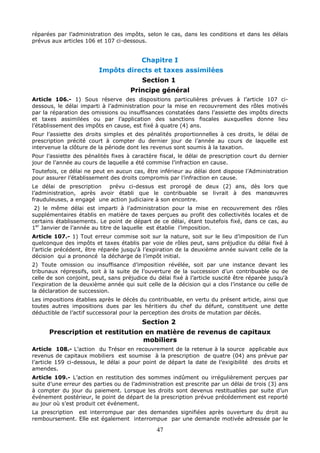 47
réparées par l’administration des impôts, selon le cas, dans les conditions et dans les délais
prévus aux articles 106 et 107 ci-dessous.
Chapitre I
Impôts directs et taxes assimilées
Section 1
Principe général
Article 106.- 1) Sous réserve des dispositions particulières prévues à l’article 107 ci-
dessous, le délai imparti à l’administration pour la mise en recouvrement des rôles motivés
par la réparation des omissions ou insuffisances constatées dans l’assiette des impôts directs
et taxes assimilées ou par l’application des sanctions fiscales auxquelles donne lieu
l’établissement des impôts en cause, est fixé à quatre (4) ans.
Pour l’assiette des droits simples et des pénalités proportionnelles à ces droits, le délai de
prescription précité court à compter du dernier jour de l’année au cours de laquelle est
intervenue la clôture de la période dont les revenus sont soumis à la taxation.
Pour l’assiette des pénalités fixes à caractère fiscal, le délai de prescription court du dernier
jour de l’année au cours de laquelle a été commise l’infraction en cause.
Toutefois, ce délai ne peut en aucun cas, être inférieur au délai dont dispose l’Administration
pour assurer l’établissement des droits compromis par l’infraction en cause.
Le délai de prescription prévu ci-dessus est prorogé de deux (2) ans, dès lors que
l’administration, après avoir établi que le contribuable se livrait à des manœuvres
frauduleuses, a engagé une action judiciaire à son encontre.
2) le même délai est imparti à l’administration pour la mise en recouvrement des rôles
supplémentaires établis en matière de taxes perçues au profit des collectivités locales et de
certains établissements. Le point de départ de ce délai, étant toutefois fixé, dans ce cas, au
1er
Janvier de l’année au titre de laquelle est établie l’imposition.
Article 107.- 1) Tout erreur commise soit sur la nature, soit sur le lieu d’imposition de l’un
quelconque des impôts et taxes établis par voie de rôles peut, sans préjudice du délai fixé à
l’article précédent, être réparée jusqu'à l’expiration de la deuxième année suivant celle de la
décision qui a prononcé la décharge de l’impôt initial.
2) Toute omission ou insuffisance d’imposition révélée, soit par une instance devant les
tribunaux répressifs, soit à la suite de l’ouverture de la succession d’un contribuable ou de
celle de son conjoint, peut, sans préjudice du délai fixé à l’article suscité être réparée jusqu'à
l’expiration de la deuxième année qui suit celle de la décision qui a clos l’instance ou celle de
la déclaration de succession.
Les impositions établies après le décès du contribuable, en vertu du présent article, ainsi que
toutes autres impositions dues par les héritiers du chef du défunt, constituent une dette
déductible de l’actif successoral pour la perception des droits de mutation par décès.
Section 2
Prescription et restitution en matière de revenus de capitaux
mobiliers
Article 108.- L’action du Trésor en recouvrement de la retenue à la source applicable aux
revenus de capitaux mobiliers est soumise à la prescription de quatre (04) ans prévue par
l’article 159 ci-dessous, le délai a pour point de départ la date de l’exigibilité des droits et
amendes.
Article 109.- L’action en restitution des sommes indûment ou irrégulièrement perçues par
suite d’une erreur des parties ou de l’administration est prescrite par un délai de trois (3) ans
à compter du jour du paiement. Lorsque les droits sont devenus restituables par suite d’un
événement postérieur, le point de départ de la prescription prévue précédemment est reporté
au jour où s’est produit cet événement.
La prescription est interrompue par des demandes signifiées après ouverture du droit au
remboursement. Elle est également interrompue par une demande motivée adressée par le
 