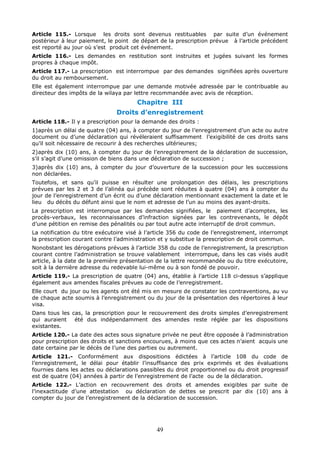 49
Article 115.- Lorsque les droits sont devenus restituables par suite d’un événement
postérieur à leur paiement, le point de départ de la prescription prévue à l’article précédent
est reporté au jour où s’est produit cet événement.
Article 116.- Les demandes en restitution sont instruites et jugées suivant les formes
propres à chaque impôt.
Article 117.- La prescription est interrompue par des demandes signifiées après ouverture
du droit au remboursement.
Elle est également interrompue par une demande motivée adressée par le contribuable au
directeur des impôts de la wilaya par lettre recommandée avec avis de réception.
Chapitre III
Droits d’enregistrement
Article 118.- Il y a prescription pour la demande des droits :
1)après un délai de quatre (04) ans, à compter du jour de l’enregistrement d’un acte ou autre
document ou d’une déclaration qui révéleraient suffisamment l’exigibilité de ces droits sans
qu’il soit nécessaire de recourir à des recherches ultérieures;
2)après dix (10) ans, à compter du jour de l’enregistrement de la déclaration de succession,
s’il s’agit d’une omission de biens dans une déclaration de succession ;
3)après dix (10) ans, à compter du jour d’ouverture de la succession pour les successions
non déclarées.
Toutefois, et sans qu’il puisse en résulter une prolongation des délais, les prescriptions
prévues par les 2 et 3 de l’alinéa qui précède sont réduites à quatre (04) ans à compter du
jour de l’enregistrement d’un écrit ou d’une déclaration mentionnant exactement la date et le
lieu du décès du défunt ainsi que le nom et adresse de l’un au moins des ayant-droits.
La prescription est interrompue par les demandes signifiées, le paiement d’acomptes, les
procès-verbaux, les reconnaissances d’infraction signées par les contrevenants, le dépôt
d’une pétition en remise des pénalités ou par tout autre acte interruptif de droit commun.
La notification du titre exécutoire visé à l’article 356 du code de l’enregistrement, interrompt
la prescription courant contre l’administration et y substitue la prescription de droit commun.
Nonobstant les dérogations prévues à l’article 358 du code de l’enregistrement, la prescription
courant contre l’administration se trouve valablement interrompue, dans les cas visés audit
article, à la date de la première présentation de la lettre recommandée ou du titre exécutoire,
soit à la dernière adresse du redevable lui-même ou à son fondé de pouvoir.
Article 119.- La prescription de quatre (04) ans, établie à l’article 118 ci-dessus s’applique
également aux amendes fiscales prévues au code de l’enregistrement.
Elle court du jour ou les agents ont été mis en mesure de constater les contraventions, au vu
de chaque acte soumis à l’enregistrement ou du jour de la présentation des répertoires à leur
visa.
Dans tous les cas, la prescription pour le recouvrement des droits simples d’enregistrement
qui auraient été dus indépendamment des amendes reste réglée par les dispositions
existantes.
Article 120.- La date des actes sous signature privée ne peut être opposée à l’administration
pour prescription des droits et sanctions encourues, à moins que ces actes n’aient acquis une
date certaine par le décès de l’une des parties ou autrement.
Article 121.- Conformément aux dispositions édictées à l’article 108 du code de
l’enregistrement, le délai pour établir l’insuffisance des prix exprimés et des évaluations
fournies dans les actes ou déclarations passibles du droit proportionnel ou du droit progressif
est de quatre (04) années à partir de l’enregistrement de l’acte ou de la déclaration.
Article 122.- L’action en recouvrement des droits et amendes exigibles par suite de
l’inexactitude d’une attestation ou déclaration de dettes se prescrit par dix (10) ans à
compter du jour de l’enregistrement de la déclaration de succession.
 