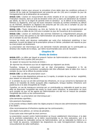 50
Article 123: L’action pour prouver la simulation d’une dette dans les conditions prévues à
l’article 40 du code de l’enregistrement est prescrite par dix (10) ans à compter du jour de
l’enregistrement de la déclaration de succession.
Article 124.- L’action en recouvrement des droits simples et en sus exigibles par suite de
l’indication inexacte, dans un acte de donation entre vifs ou dans une déclaration de mutation
par décès, du lien ou le degré de parenté entre le donateur ou le défunt et les donataires,
héritiers ou légataires, ainsi que de toute indication inexacte du nombre d’enfants du défunt
ou de l’héritier, donataire ou légataire est prescrite par dix (10) ans à compter du jour de
l’enregistrement de l’acte ou de la déclaration.
Article 125.- Toute réclamation au titre de l’article 44 du code de l’enregistrement est
prescrite dans un délai de dix (10) ans à compter du jour de l’ouverture de la succession.
Article 126.- L’action en restitution des sommes indûment ou irrégulièrement perçues par
suite d’une erreur des parties ou de l’administration est prescrite par un délai de quatre (04)
ans à compter du jour du paiement.
Lorsque les droits sont devenus restituables par suite d’un événement postérieur à leur
paiement, le point de départ de la prescription prévue à l’alinéa précèdent est reporté au jour
ou s’est produit cet événement.
La prescription est interrompue par une demande motivée adressée par le contribuable au
directeur des impôts de la wilaya, par lettre recommandée avec avis de réception.
Chapitre IV
Droits de timbre
Article 127.- Le délai par lequel se prescrit l’action de l’administration en matière de droits
de timbre est fixé à quatre (04) ans pour :
1- asseoir et recouvrer les droits de timbre ;
2- réprimer les infractions aux lois et règlements qui régissent ces droits.
Toutefois, lorsque le contrevenant est en état d’arrestation, l’assignation à fin de
condamnation devant la juridiction compétente doit être effectuée dans le délai d’un mois à
compter du jour de la clôture du procès-verbal.
Article 128.- Le délai de prescription court :
1- sous réserve des dispositions prévues au 2 ci-après, à compter du jour de leur exigibilité,
pour asseoir et recouvrer les droits ;
2- à compter du jour où ont été commises les infractions, en ce qui concerne la répression de
celles-ci et l’assiette de droits auxquels elles s’appliquent, lorsque lesdites infractions sont
postérieures à la date d’exigibilité de l’impôt.
Toutefois, en cas de manœuvre commise par un contribuable ou redevable et ayant eu pour
effet de dissimuler l’exigibilité des droits ou toute autre infraction, la prescription ne court
qu’à compter du jour où les agents de l’Administration ont été mis en mesure de constater
l’exigibilité des droits ou les contreventions.
Article 129.- La prescription est interrompue par :
a)les demandes signifiées ;
b)le paiement d’acomptes ;
c) les procès-verbaux établis selon les règles propres à chacune des administrations habilitées
à les établir ;
d)les reconnaissances d’infractions signées par les contrevenants ;
e)le dépôt d’une pétition, en remise de pénalités ;
f) tout autre acte interruptif de droit commun.
La prescription courant contre l’administration se trouve valablement interrompue, à la date
de la première présentation de la lettre recommandée ou du titre exécutoire, soit à la
dernière adresse du redevable connue de l’administration, soit au redevable lui-même ou à
son fondé de pouvoirs, nonobstant les dispositions du code l’enregistrement relatives au
renouvellement de cette notification.
 
