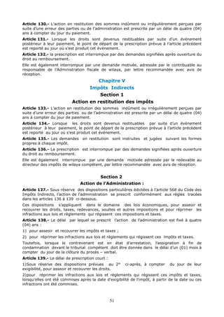 51
Article 130.- L’action en restitution des sommes indûment ou irrégulièrement perçues par
suite d’une erreur des parties ou de l’administration est prescrite par un délai de quatre (04)
ans à compter du jour du paiement.
Article 131.- Lorsque les droits sont devenus restituables par suite d’un événement
postérieur à leur paiement, le point de départ de la prescription prévue à l’article précédent
est reporté au jour où s’est produit cet événement.
Article 132.- la prescription est interrompue par des demandes signifiées après ouverture du
droit au remboursement.
Elle est également interrompue par une demande motivée, adressée par le contribuable au
responsable de l’Administration fiscale de wilaya, par lettre recommandée avec avis de
réception.
Chapitre V
Impôts Indirects
Section 1
Action en restitution des impôts
Article 133.- L’action en restitution des sommes indûment ou irrégulièrement perçues par
suite d’une erreur des parties ou de l’administration est prescrite par un délai de quatre (04)
ans à compter du jour de paiement.
Article 134.- Lorsque les droits sont devenus restituables par suite d’un événement
postérieur à leur paiement, le point de départ de la prescription prévue à l’article précèdent
est reporté au jour où s’est produit cet événement.
Article 135.- Les demandes en restitution sont instruites et jugées suivant les formes
propres à chaque impôt.
Article 136.- La prescription est interrompue par des demandes signifiées après ouverture
du droit au remboursement.
Elle est également interrompue par une demande motivée adressée par le redevable au
directeur des impôts de wilaya compétent, par lettre recommandée avec avis de réception.
Section 2
Action de l’Administration :
Article 137.- Sous réserve des dispositions particulières édictées à l’article 568 du Code des
Impôts Indirects, l’action de l’administration se prescrit conformément aux règles tracées
dans les articles 136 à 139 ci-dessous.
Ces dispositions s’appliquent dans le domaine des lois économiques, pour asseoir et
recouvrer les droits, taxes, redevances, soultes et autres impositions et pour réprimer les
infractions aux lois et règlements qui régissent ces impositions et taxes.
Article 138.- Le délai par lequel se prescrit l’action de l’administration est fixé à quatre
(04) ans :
1) pour asseoir et recouvrer les impôts et taxes ;
2) pour réprimer les infractions aux lois et règlements qui régissent ces impôts et taxes.
Toutefois, lorsque le contrevenant est en état d’arrestation, l’assignation à fin de
condamnation devant le tribunal compétent doit être donnée dans le délai d’un (01) mois à
compter du jour de la clôture du procès – verbal.
Article 139.- Le délai de prescription court :
1)Sous réserve des dispositions prévues au 2° ci-après, à compter du jour de leur
exigibilité, pour asseoir et recouvrer les droits.
2)pour réprimer les infractions aux lois et règlements qui régissent ces impôts et taxes,
lorsqu’elles ont été commises après la date d’exigibilité de l’impôt, à partir de la date ou ces
infractions ont été commises.
 