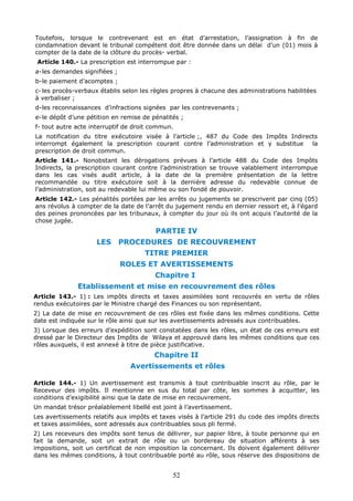 52
Toutefois, lorsque le contrevenant est en état d’arrestation, l’assignation à fin de
condamnation devant le tribunal compétent doit être donnée dans un délai d’un (01) mois à
compter de la date de la clôture du procès- verbal.
Article 140.- La prescription est interrompue par :
a-les demandes signifiées ;
b-le paiement d’acomptes ;
c- les procès-verbaux établis selon les règles propres à chacune des administrations habilitées
à verbaliser ;
d-les reconnaissances d’infractions signées par les contrevenants ;
e-le dépôt d’une pétition en remise de pénalités ;
f- tout autre acte interruptif de droit commun.
La notification du titre exécutoire visée à l’article ;, 487 du Code des Impôts Indirects
interrompt également la prescription courant contre l’administration et y substitue la
prescription de droit commun.
Article 141.- Nonobstant les dérogations prévues à l’article 488 du Code des Impôts
Indirects, la prescription courant contre l’administration se trouve valablement interrompue
dans les cas visés audit article, à la date de la première présentation de la lettre
recommandée ou titre exécutoire soit à la dernière adresse du redevable connue de
l’administration, soit au redevable lui même ou son fondé de pouvoir.
Article 142.- Les pénalités portées par les arrêts ou jugements se prescrivent par cinq (05)
ans révolus à compter de la date de l’arrêt du jugement rendu en dernier ressort et, à l’égard
des peines prononcées par les tribunaux, à compter du jour où ils ont acquis l’autorité de la
chose jugée.
PARTIE IV
LES PROCEDURES DE RECOUVREMENT
TITRE PREMIER
ROLES ET AVERTISSEMENTS
Chapitre I
Etablissement et mise en recouvrement des rôles
Article 143.- 1) : Les impôts directs et taxes assimilées sont recouvrés en vertu de rôles
rendus exécutoires par le Ministre chargé des Finances ou son représentant.
2) La date de mise en recouvrement de ces rôles est fixée dans les mêmes conditions. Cette
date est indiquée sur le rôle ainsi que sur les avertissements adressés aux contribuables.
3) Lorsque des erreurs d’expédition sont constatées dans les rôles, un état de ces erreurs est
dressé par le Directeur des Impôts de Wilaya et approuvé dans les mêmes conditions que ces
rôles auxquels, il est annexé à titre de pièce justificative.
Chapitre II
Avertissements et rôles
Article 144.- 1) Un avertissement est transmis à tout contribuable inscrit au rôle, par le
Receveur des impôts. Il mentionne en sus du total par côte, les sommes à acquitter, les
conditions d’exigibilité ainsi que la date de mise en recouvrement.
Un mandat trésor préalablement libellé est joint à l’avertissement.
Les avertissements relatifs aux impôts et taxes visés à l’article 291 du code des impôts directs
et taxes assimilées, sont adressés aux contribuables sous pli fermé.
2) Les receveurs des impôts sont tenus de délivrer, sur papier libre, à toute personne qui en
fait la demande, soit un extrait de rôle ou un bordereau de situation afférents à ses
impositions, soit un certificat de non imposition la concernant. Ils doivent également délivrer
dans les mêmes conditions, à tout contribuable porté au rôle, sous réserve des dispositions de
 