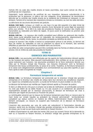 53
l’article 291 du code des impôts directs et taxes assimilées, tout autre extrait de rôle ou
certificat de non imposition.
Cependant, toute délivrance de certificat de non imposition demeure subordonnée à la
production par la personne, si celle-ci est non indigente, d’une attestation de domiciliation
délivrée par le contrôle des impôts directs de la résidence de l’intéressé et indiquant, le cas
échéant, l’article et le montant des impositions émises ou à émettre, au nom de cette dernière.
La délivrance de ces divers documents est gratuite.
Article 144 bis3.- Lorsque un impôt ou une taxe n’a pas été acquitté à la date limite de
paiement et à défaut d’une réclamation assortie d’une demande de sursis légal de paiement
prévu aux articles 74 et 80-2 du code des procédures fiscales, le receveur des impôts doit
transmettre au redevable une lettre de rappel, 15 jours avant la notification du premier acte
de poursuite.(1)
Article 144 ter. - Le receveur des impôts compétent peut affecter au paiement des impôts,
droit, taxes ou/et pénalités dues par un redevable, les remboursements, dégrèvements ou
restitutions d’impôts, droits, taxes, ou pénalités constatés au bénéfice de celui-ci.
Lorsque le receveur des impôts a exercé la compensation prévue à cet article, ce dernier est
tenu de notifier au redevable un avis lui précisant la nature et le montant, des sommes
affectées au paiement de la créance constatée dans ses écritures.
Les effets de cette compensation peuvent être contestés dans les formes et délais prévues aux
articles 153 et 153bis du code des procédures fiscales.(2)
TITRE II
EXERCICE DES POURSUITES
Article 145.- Les poursuites sont effectuées par les agents de l’administration dûment agréés
ou les huissiers de justice. Elles peuvent éventuellement, être confiées en ce qui concerne la
saisie exécution aux huissiers. Les poursuites procèdent de la force exécutoire donnée aux
rôles par le Ministre chargé des Finances. Les mesures d’exécution sont la fermeture
temporaire des locaux professionnels, la saisie et la vente. Toutefois, la fermeture temporaire
et la saisie sont obligatoirement précédées d’un commandement qui peut être signifié un jour
franc après la date d’exigibilité de l’impôt.
Chapitre I
Fermeture temporaire et saisie
Article 146.- La fermeture temporaire est prononcée par le directeur chargé des grandes
entreprises et le directeur des impôts de wilaya dans leur domaine de compétence respectif,
sur rapport du comptable poursuivant. La durée de fermeture ne peut excéder six (6) mois.
La décision de fermeture est notifiée par l'agent dûment agréé ou l'huissier de justice.
Si dans un délai de dix (10) jours à compter de la date de notification, le contribuable concerné
ne s'est pas libéré de sa dette fiscale ou n'a pas souscrit à un échéancier de paiement
expressément accepté par le receveur poursuivant, la décision de fermeture est mise à
exécution par l'agent de poursuite ou l'huissier de justice.
Le contribuable concerné par la mesure de fermeture temporaire peut faire un recours pour la
main levée sur simple requête au président du tribunal administratif territorialement
compétent qui statue comme en matière de référé, l'administration fiscale entendue ou
dûment convoquée. Le recours ne suspend pas l'exécution de la décision de fermeture
temporaire
L’exercice des poursuites par voie de vente est subordonné à l’autorisation donnée au
receveur, après avis du directeur chargé des grandes entreprises ou du directeur des impôts
de wilaya, par le wali ou par toute autre autorité en faisant fonction.
A défaut d’autorisation du wali dans les trente (30) jours qui suivent l’envoi de la demande au
wali ou à l’autorité en faisant fonction, le directeur chargé des grandes entreprises ou le
(1) Article 144 bis : créé par l’article 55 de la loi de finances pour 2017.
(2) Article 144ter : créé par l’article 56 de la loi de finances pour 2017.
 