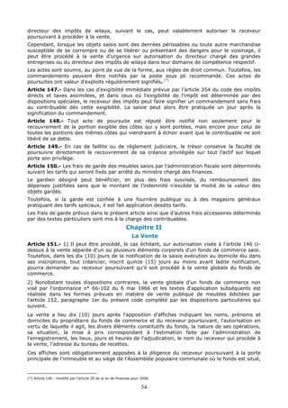 54
directeur des impôts de wilaya, suivant le cas, peut valablement autoriser le receveur
poursuivant à procéder à la vente.
Cependant, lorsque les objets saisis sont des denrées périssables ou toute autre marchandise
susceptible de se corrompre ou de se libérer ou présentant des dangers pour le voisinage, il
peut être procédé à la vente d’urgence sur autorisation du directeur chargé des grandes
entreprises ou du directeur des impôts de wilaya dans leur domaine de compétence respectif.
Les actes sont soumis, au point de vue de la forme, aux règles de droit commun. Toutefois, les
commandements peuvent être notifiés par la poste sous pli recommandé. Ces actes de
poursuites ont valeur d'exploits régulièrement signifiés. (*)
Article 147.- Dans les cas d’exigibilité immédiate prévue par l’article 354 du code des impôts
directs et taxes assimilées, et dans ceux où l’exigibilité de l’impôt est déterminée par des
dispositions spéciales, le receveur des impôts peut faire signifier un commandement sans frais
au contribuable dès cette exigibilité. La saisie peut alors être pratiquée un jour après la
signification du commandement.
Article 148.- Tout acte de poursuite est réputé être notifié non seulement pour le
recouvrement de la portion exigible des côtes qui y sont portées, mais encore pour celui de
toutes les portions des mêmes côtes qui viendraient à échoir avant que le contribuable ne soit
libéré de sa dette.
Article 149.- En cas de faillite ou de règlement judiciaire, le trésor conserve la faculté de
poursuivre directement le recouvrement de sa créance privilégiée sur tout l’actif sur lequel
porte son privilège.
Article 150.- Les frais de garde des meubles saisis par l’administration fiscale sont déterminés
suivant les tarifs qui seront fixés par arrêté du ministre chargé des finances.
Le gardien désigné peut bénéficier, en plus des frais susvisés, du remboursement des
dépenses justifiées sans que le montant de l’indemnité n’excède la moitié de la valeur des
objets gardés.
Toutefois, si la garde est confiée à une fourrière publique ou à des magasins généraux
pratiquant des tarifs spéciaux, il est fait application desdits tarifs.
Les frais de garde prévus dans le présent article ainsi que d’autres frais accessoires déterminés
par des textes particuliers sont mis à la charge des contribuables.
Chapitre II
La Vente
Article 151.- 1) Il peut être procédé, le cas échéant, sur autorisation visée à l'article 146 ci-
dessus à la vente séparée d'un ou plusieurs éléments corporels d'un fonds de commerce saisi.
Toutefois, dans les dix (10) jours de la notification de la saisie exécution au domicile élu dans
ses inscriptions, tout créancier, inscrit quinze (15) jours au moins avant ladite notification,
pourra demander au receveur poursuivant qu'il soit procédé à la vente globale du fonds de
commerce.
2) Nonobstant toutes dispositions contraires, la vente globale d'un fonds de commerce non
visé par l'ordonnance n° 66-102 du 6 mai 1966 et les textes d'application subséquents est
réalisée dans les formes prévues en matière de vente publique de meubles édictées par
l'article 152, paragraphe 1er du présent code complété par les dispositions particulières qui
suivent.
La vente a lieu dix (10) jours après l'apposition d'affiches indiquant les noms, prénoms et
domiciles du propriétaire du fonds de commerce et du receveur poursuivant, l'autorisation en
vertu de laquelle il agit, les divers éléments constitutifs du fonds, la nature de ses opérations,
sa situation, la mise à prix correspondant à l'estimation faite par l'administration de
l'enregistrement, les lieux, jours et heures de l'adjudication, le nom du receveur qui procède à
la vente, l'adresse du bureau de recettes.
Ces affiches sont obligatoirement apposées à la diligence du receveur poursuivant à la porte
principale de l'immeuble et au siège de l'Assemblée populaire communale où le fonds est situé,
(*) Article 146 : modifié par l’article 39 de la loi de finances pour 2006.
 