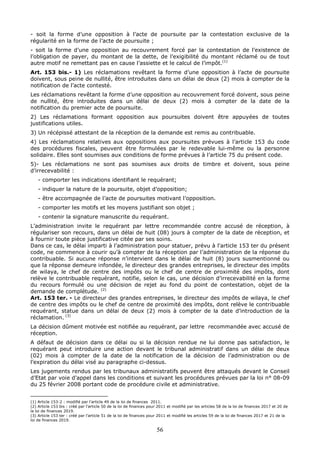 56
- soit la forme d’une opposition à l’acte de poursuite par la contestation exclusive de la
régularité en la forme de l’acte de poursuite ;
- soit la forme d’une opposition au recouvrement forcé par la contestation de l’existence de
l’obligation de payer, du montant de la dette, de l’exigibilité du montant réclamé ou de tout
autre motif ne remettant pas en cause l’assiette et le calcul de l’impôt.(1)
Art. 153 bis.- 1) Les réclamations revêtant la forme d’une opposition à l’acte de poursuite
doivent, sous peine de nullité, être introduites dans un délai de deux (2) mois à compter de la
notification de l’acte contesté.
Les réclamations revêtant la forme d’une opposition au recouvrement forcé doivent, sous peine
de nullité, être introduites dans un délai de deux (2) mois à compter de la date de la
notification du premier acte de poursuite.
2) Les réclamations formant opposition aux poursuites doivent être appuyées de toutes
justifications utiles.
3) Un récépissé attestant de la réception de la demande est remis au contribuable.
4) Les réclamations relatives aux oppositions aux poursuites prévues à l’article 153 du code
des procédures fiscales, peuvent être formulées par le redevable lui-même ou la personne
solidaire. Elles sont soumises aux conditions de forme prévues à l’article 75 du présent code.
5)- Les réclamations ne sont pas soumises aux droits de timbre et doivent, sous peine
d’irrecevabilité :
- comporter les indications identifiant le requérant;
- indiquer la nature de la poursuite, objet d’opposition;
- être accompagnée de l’acte de poursuites motivant l’opposition.
- comporter les motifs et les moyens justifiant son objet ;
- contenir la signature manuscrite du requérant.
L’administration invite le requérant par lettre recommandée contre accusé de réception, à
régulariser son recours, dans un délai de huit (08) jours à compter de la date de réception, et
à fournir toute pièce justificative citée par ses soins.
Dans ce cas, le délai imparti à l’administration pour statuer, prévu à l'article 153 ter du présent
code, ne commence à courir qu’à compter de la réception par l’administration de la réponse du
contribuable. Si aucune réponse n’intervient dans le délai de huit (8) jours susmentionné ou
que la réponse demeure infondée, le directeur des grandes entreprises, le directeur des impôts
de wilaya, le chef de centre des impôts ou le chef de centre de proximité des impôts, dont
relève le contribuable requérant, notifie, selon le cas, une décision d’irrecevabilité en la forme
du recours formulé ou une décision de rejet au fond du point de contestation, objet de la
demande de complétude. (2)
Art. 153 ter. - Le directeur des grandes entreprises, le directeur des impôts de wilaya, le chef
de centre des impôts ou le chef de centre de proximité des impôts, dont relève le contribuable
requérant, statue dans un délai de deux (2) mois à compter de la date d’introduction de la
réclamation. (3)
La décision dûment motivée est notifiée au requérant, par lettre recommandée avec accusé de
réception.
A défaut de décision dans ce délai ou si la décision rendue ne lui donne pas satisfaction, le
requérant peut introduire une action devant le tribunal administratif dans un délai de deux
(02) mois à compter de la date de la notification de la décision de l’administration ou de
l’expiration du délai visé au paragraphe ci-dessus.
Les jugements rendus par les tribunaux administratifs peuvent être attaqués devant le Conseil
d’Etat par voie d’appel dans les conditions et suivant les procédures prévues par la loi n° 08-09
du 25 février 2008 portant code de procédure civile et administrative.
(1) Article 153-2 : modifié par l’article 49 de la loi de finances 2011.
(2) Article 153 bis : créé par l’article 50 de la loi de finances pour 2011 et modifié par les articles 58 de la loi de finances 2017 et 20 de
la loi de finances 2019.
(3) Article 153 ter : créé par l’article 51 de la loi de finances pour 2011 et modifié les articles 59 de la loi de finances 2017 et 21 de la
loi de finances 2019.
 
